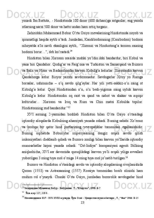 yozadi Ibn Battuta,  - Hindistonda 100 dinor (600 dirham)ga sotgan lar; eng yaxshi
otlarning narxi 500 dinor va hatto undan ham  ortiq  turgan».
Zahiriddin Muhammad Bobur O’rta Osiyo mevalarining Hindistonda noyob va
qimmatligi haqida aytib o’tadi. Jumladan, Kandibodomning (Konibodom) bodomi
nihoyatda   a’lo   navli   ekanligini   aytib,     “Xurmuz   va   Hindustong’a   tamom   muning
bodomi borur…”, deb ko’rsatadi. 14
Hindiston bilan Xuroson orasida  xushki  yo’ldin ikki  bandardur, biri  Kobul va
yana biri Qandahor. Qoshg’ar va Farg’ona va Turkiston va Samarqand va Buxoro
va Balx va Hisor va Badaxshondin karvon Kobulg’a kelurlar. Xurosondin karvon
Qandahorga   kelur.   Bisyor   yaxshi   savdoxonadur.   Savdogarlar   Xitoy   yo   Rumga
borsalar,   ushmuncha   –   o’q   savdo   qilg’aylar.   Har   yili   yetti-sakkiz-o’n   ming   ot
Kobulg’a   kelur.   Quyi   Hindistondan   o’n,   o’n   besh-yigirma   ming   uyluk   karvon
Kobulg’a   kelur.   Hindistondin   oq   raxt   va   qand   va   nabot   va   shakar   va   aqoqir
keltirurlar…   Xuroson   va   Iroq   va   Rum   va   Chin   matoi   Kobulda   topilur.
Hindistonning xud bandaridur.” 15
XVI   asrning   2-yarmidan   boshlab   Hindiston   bilan   O’rta   Osiyo   o’rtasidagi
iqtisodiy aloqalarda Kobulning ahamiyati  yanada oshadi. Buning sababi  Xo’rmuz
va   boshqa   bir   qator   hind   portlarining   yevropaliklar   tomonidan   egallanishidir.
Buning   oqibatida   Boburiylar   imperiyasining   dengiz   orqali   savdo   qilish
imkoniyatlari cheklanib qoladi va Buxoro xonligi bilan karvon yo’llarida iqtisodiy
munosabatlar   hajmi   yanada   oshadi.   “Ost-Indiya”   kompaniyasi   agenti   Stillning
aniqlashicha,   XVI   asr   davomida   quruqlikdagi   karvon   yo’li   orqali   yiliga   avvallari
yuborilgan 3 ming tuya mol o’rniga 14 ming tuya mol jo’natib turilgan. 16
Buxoro va Hindiston o’rtasidagi savdo va iqtisodiy aloqalarning rivojlanishida
Qozon   (1553)   va   Astraxanning   (1557)   Rossiya   tomonidan   bosib   olinishi   ham
muhim   rol   o’ynaydi.   Chunki   O’rta   Osiyo,   jumladan   buxorolik   savdogarlar   hind
14
 Заҳириддин Муҳаммад Бобур - Бобурнома.  Т., "Юлдузча", 1990. Б-7
15
   Ўша асар  117, 118  б.
16
 Низомиддинов И. Ғ  - Х VI -Х VIII  асрларда  Ў рта Осиё -  Ҳ индистон муносабатлари., Т., "Фан" 1966. Б-15
23