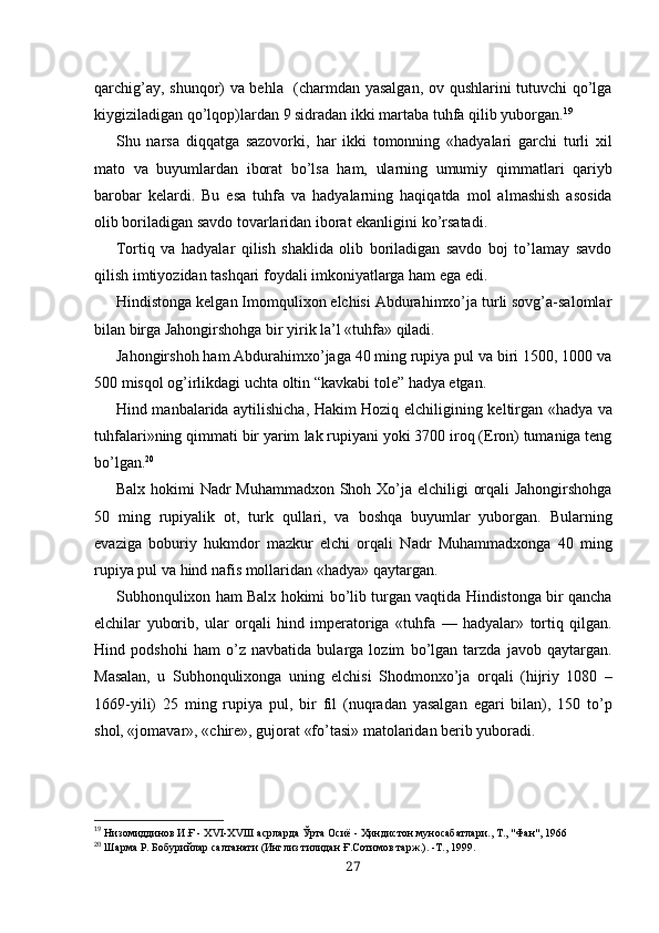 qarchig’ay, shunqor) va behla   (charmdan yasalgan, ov qushlarini tutuvchi qo’lga
kiygiziladigan qo’ lqop)lardan  9 sidradan ikki martaba tuhfa  qilib  yuborgan. 19
Shu   narsa   diqqatga   sazovorki,   har   ikki   tomonning   «hadyalari   garchi   turli   xil
mato   va   buyumlardan   iborat   bo’lsa   ham,   ularning   umumiy   qimmatlari   qariyb
barobar   kelardi.   Bu   esa   tuhfa   va   hadyalarning   haqiqatda   mol   al mashish   as osida
olib boriladigan savdo tovarlaridan  iborat ekanligini  ko’rsatadi.
Tortiq   va   hadyalar   qilish   shaklida   olib   boriladigan   savdo   boj   to’lamay   savdo
qilish imtiyozidan tashqari foydali imkoniyatlarga ham ega edi.
Hindistonga kelgan Imomqulixon elchisi Abdurahimxo’ja turli sovg’a-salomlar
bilan birga Jahongirshohga bir yirik la’l «tuhfa» qiladi.
Jahongirshoh ham Abdurahimxo’jaga 40 ming rupiya pul va biri 1500, 1000 va
500 misqol og’irlikdagi uchta oltin “kavkabi tole” hadya etgan.
Hind manbalarida aytilishicha, Hakim Hoziq   elchiligi ning keltirgan «hadya va
tuhfalari»ning qimmati bir yarim  lak  rupiyani yoki  3700  iroq (Eron) tumaniga teng
bo’lgan. 20
Balx   hokimi Nadr Muhammadxon Shoh   Xo’ja   elchiligi orqali Jahongirshohga
50   ming   rupiyalik   ot,   turk   qullari,   va   boshqa   buyumlar   yuborgan.   Bularning
evaziga   boburiy   hukmdor   mazkur   elchi   orqali   N adr   Muhammadxonga   40   ming
rupiya  pul va  hind nafis mollaridan «hadya» qaytargan.
Subhonqulixon ham Balx hokimi  bo’lib  turgan vaqtida Hindistonga bir qancha
elchilar   yuborib,   ular   orqali   hind   imperatoriga   «tuhfa   —   hadyalar»   tortiq   qilgan.
Hind   podshohi   ham   o’z   navbatida   bularga   lozim   bo’lgan   tarzda   javob   qaytargan.
Masalan,   u   Subhonqulixonga   uning   elchisi   Shod monxo’ja   orqali   (hijriy   1080   –
1669 -yili)   25   ming   rupiya   pul,   bir   fil   (nuqradan   yasalgan   egari   bilan),   150   to’p
shol, «jomavar», «chire», gujorat  «fo’tasi»  matolaridan berib yuboradi.
19
  Низомиддинов И.Ғ -  Х VI -Х VIII  асрларда  Ў рта Осиё -  Ҳ индистон муносабатлари., Т., "Фан" ,  1966
20
  Ш арма Р. Бобурийлар салтанати (Инглиз тилидан  Ғ .Сотимов тар ж .). -Т. ,  1999.
27