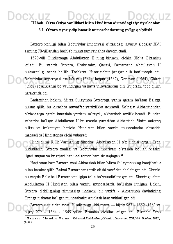 III bob. O’rta Osiyo xonliklari bilan Hindiston o’rtasidagi siyosiy aloqalar
3.1. O’zaro siyosiy-diplomatik munosabatlarning yo’lga qo’yilishi
Buxoro   xonligi   bilan   Boburiylar   imperiyasi   o’rtasidagi   siyosiy   aloqalar   XVI
asrning 70-yillaridan boshlab muntazam ravishda davom etadi.
1572-yili   Hindistonga   Abdullaxon   II   ning   birinchi   elchisi   Xo’ja   Oltamish
keladi.   Bu   vaqtda   Buxoro,   S h ahrisabz,   Qar sh i,   Samarqand   Abdullaxon   II
hukmronligi   ostida   bo’lib,   Toshkent,   Hisor   uchun   janglar   olib   borilmoqda   edi.
Boburiylar   imperiyasi   esa   Malva   (1561),   Jaypur   (1562),   Gondvan   (1564),   C h itor
(1568) rojaliklarini bo’ysundirgan va kat ta viloyatlardan biri Gujoratni tobe qilish
harakatida edi.
Badaxshon   hokimi   Mirza   Sulaymon   Buxoroga   yarim   qaram   bo’lgan   Balxga
hujum   qilib,   bu   kurashda   muvaffaqiyatsizlikka   uchraydi.   So’ng   u   Akbarshohdan
o’zbeklarga   qarshi   kurashda   yordam   so’raydi,   Akbarshoh   rozilik   beradi.   Bundan
xabardor   bo’lgan   Abdullaxon   II   bu   masala   yuzasidan   Akbarshoh   fikrini   aniqroq
bilish   va   imkoniyati   boricha   Hindiston   bilan   yaxshi   munosabatlar   o’rnatish
maqsadida Hindistonga elchi yuboradi.
Hind   olimi   R.Ch.Varmaning   fikricha,   Abdullaxon   II   o’z   elchisi   orqali   Eron
hududlarini   Buxoro   xonligi   va   Boburiylar   imperiyasi   o’rtasida   bo’lish   rejasini
ilgari surgan va bu rejani har  ikki tomon ham sir saqlagan. 21
Haqiqatan ham Buxoro xoni Akbarshoh bilan Mirza  Su laymonning hamjihatlik
bilan harakat qilib, Balxni Buxorodan tortib olishi xavfidan cho’chigan edi. Chunki
bu vaqtda Balx hali Buxoro xonligiga to’la bo’ysundirilmagan edi. Shuning uchun
Abdullaxon   II   Hindiston   bilan   yaxshi   munosabatda   bo’lishga   intilgan.   Lekin,
Buxoro   elchiligining   zimmasiga   ikkinchi   bir   vazifa   -   Akbarshoh   davlatining
Eronga nis batan bo’lgan munosabatini aniqlash ham yuklatilgan edi.
Buxoro  elchisidan avval Hindistonga  ikki marta — hijriy 967 – 1559 -1560 va
hijriy   972   –   1564   -   1565   yillari   Eron dan   elchilar   kelgan   edi.   Birinchi   Eron
21
  R a m e s h   C h a n d r a   V a r m a .  Akbar and Abdullakhan, «Islamic culture», vol. XXI, № 4, Octo ber, 1937 ,  
p. 381
29 