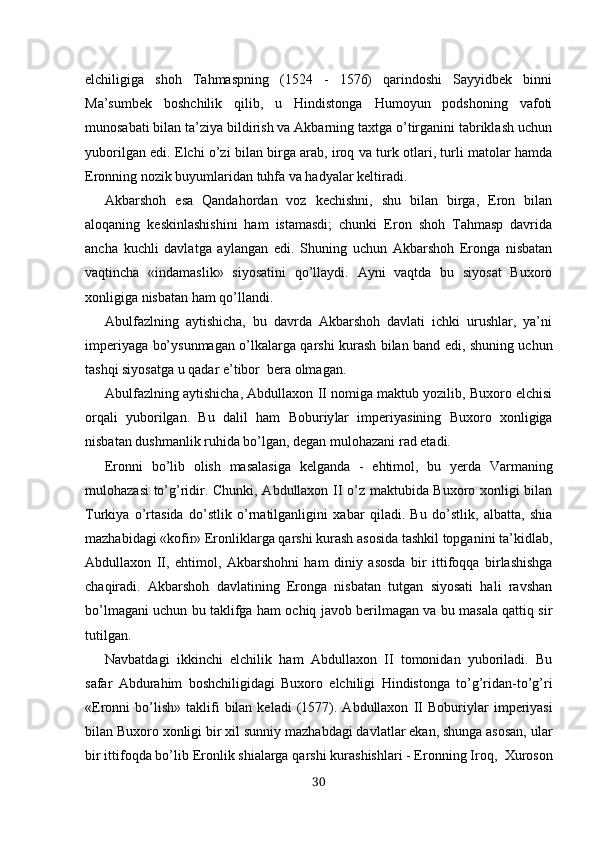 elchiligiga   shoh   Tahmaspning   (1524   -   1576)   qarindoshi   Sayyidbek   binni
Ma’sumbek   boshchilik   qilib,   u   Hindistonga   Humoyun   podshoning   vafoti
munosabati bilan ta’ziya bildirish va Akbarning taxtga o’tirganini tabriklash uchun
yuborilgan edi. Elchi o’zi bilan birga arab, iroq va turk otlari, turli matolar hamda
Eronning nozik buyumlaridan tuhfa va hadyalar keltiradi.
Akbarshoh   esa   Qandahordan   voz   kechishni,   shu   bilan   birga,   Eron   bilan
aloqaning   keskinlashishini   ham   istamasdi;   chunki   Eron   shoh   Tahmasp   davrida
ancha   kuchli   davlat ga   aylangan   edi.   Shuning   uchun   Akbarshoh   Eronga   nisbatan
vaq tincha   «indamaslik»   siyosatini   qo’llaydi.   Ayni   vaqtda   bu   siyosat   Buxoro
xonligiga nisbatan  ham qo’llandi.
Abulfazlning   aytishicha,   bu   davrda   Akbarshoh   davlati   ichki   urushlar,   ya’ni
imperiyaga bo’ysunmagan o’lkalarga qarshi kurash bilan band edi, shuning uchun
tashqi siyosatga u qadar e’tibor  bera olmagan.
Abulfazlning aytishicha, Abdullaxon II nomiga maktub yozilib, Buxoro elchisi
orqali   yuborilgan.   Bu   dalil   ham   Boburiy lar   imperiyasining   Buxoro   xonligiga
nisbatan dushmanlik ruhida bo’lgan, degan mulohazani rad etadi.
Eron ni   bo’lib   olish   masalasiga   kelganda   -   ehtimol,   bu   y erda   Varmaning
mulohazasi  to’g’ridir. Chunki, Abdullaxon II o’z maktubida Buxoro xonligi bilan
Turkiya   o’rtasida   do’stlik   o’rnatilganligini   xabar   qiladi.   Bu   do’stlik,   albatta,   shia
mazhabidagi «kofir» Eronliklarga qarshi kurash asosida tashkil topganini ta’kidlab,
Abdullaxon   II,   ehtimol,   Akbarshohni   ham   diniy   asosda   bir   ittifoqqa   birlashishga
chaqiradi.   Akbarshoh   davlatining   Eronga   nisbatan   tutgan   siyosati   hali   ravshan
bo’lmagani uchun bu taklifga ham ochiq javob berilmagan va bu masala qattiq sir
tutilgan.
Navbatdagi   ikkinchi   elchilik   ham   Abdullaxon   II   tomonidan   yuboriladi.   Bu
safar   Abdurahim   boshchiligidagi   Buxoro   elchiligi   Hindistonga   to’g’ridan-to’g’ri
«Eronni   bo’lish»   taklifi  bilan  keladi  (1577).  Abdullaxon   II   Boburiylar   imperiyasi
bilan Buxoro xonligi bir xil sunniy  mazhabdagi  davlatlar ekan, shunga asosan, ular
bir  ittifoqda bo’lib  Eronlik shialarga  qarshi  kurashishlari - Eronning  Iroq,   Xuroson
30 