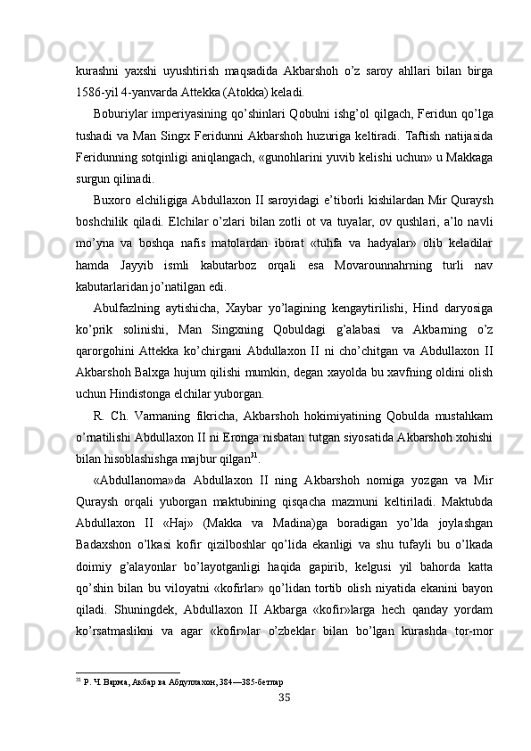 kurashni   yaxshi   uyushtirish   maqsadida   Akbarshoh   o’z   saroy   ahllari   bilan   birga
1586-yil 4-yanvarda Attekka (Atokka) keladi.
Boburiylar  imperiyasining qo’shinlari Qobulni ishg’ol qilgach, Feri dun qo’lga
tushadi   va   Man   Singx   Feridunni   Akbarshoh   huzuriga   keltiradi.   Taftish   natijasida
Feridunning sotqinligi aniqlangach, «gunohlarini yuvib kelishi uchun» u Makkaga
surgun qilinadi .
Buxoro   elchiligiga   Abdullaxon II   saroyidagi e’tiborli kishilardan   Mir   Quraysh
boshchilik   qiladi.   Elchilar   o’zlari   bilan   zotli   ot   va   tuyalar,   ov   qushlari,   a’lo   navli
mo’yna   va   boshqa   nafis   matolardan   iborat   «tuhfa   va   hadyalar»   olib   keladilar
hamda   Jayyib   ismli   kabutarboz   orqali   esa   Movarounnahrning   turli   nav
kabutarlaridan jo’natilgan edi.
Abulfazlning   aytishicha,   Xaybar   yo’lagining   kengaytirilishi,   Hind   daryosiga
ko’prik   solinishi,   Man   Singxning   Qobuldagi   g’alabasi   va   Akbarning   o’z
qarorgohini   At tekka   ko’chirgani   Abdullaxon   II   ni   cho’chitgan   va   Abdullaxon   II
Akbarshoh Balxga hujum qilishi mumkin, degan xayolda bu xavfning oldini olish
uchun Hindistonga elchilar yuborgan.
R.   Ch.   Varmaning   fikricha,   Akbarshoh   hokimiyatining   Qobulda   mustahkam
o’rnatilishi Abdullaxon II ni Eronga nisbatan tutgan siyosatida Akbarshoh xohishi
bilan hisoblashishga majbur qilgan 31
.
«Abdullanoma»da   Abdullaxon   II   ning   Akbarshoh   nomiga   yozgan   va   Mir
Quraysh   orqali   yuborgan   maktubining   qisqacha   mazmuni   keltiriladi.   Maktubda
Abdullaxon   II   «Haj»   (Makka   va   Madina)ga   boradigan   yo’lda   joylashgan
Badaxshon   o’lkasi   kofir   qizilboshlar   qo’lida   ekanligi   va   shu   tufayli   bu   o’lkada
doimiy   g’alayonlar   bo’layotganligi   haqida   gapirib,   kelgusi   yil   bahorda   katta
qo’shin   bilan   bu   viloyatni   «kofirlar»   qo’lidan   tortib   olish   niyatida   ekanini   bayon
qiladi.   Shuningdek,   Abdullaxon   II   Akbarga   «kofir»larga   hech   qanday   yordam
ko’rsatmaslikni   va   agar   «kofir»lar   o’zbeklar   bilan   bo’lgan   kurashda   tor-mor
31
 Р.  Ч.  Ва рм а, Акбар ва Абдуллахон, 384—385-бетлар
35 