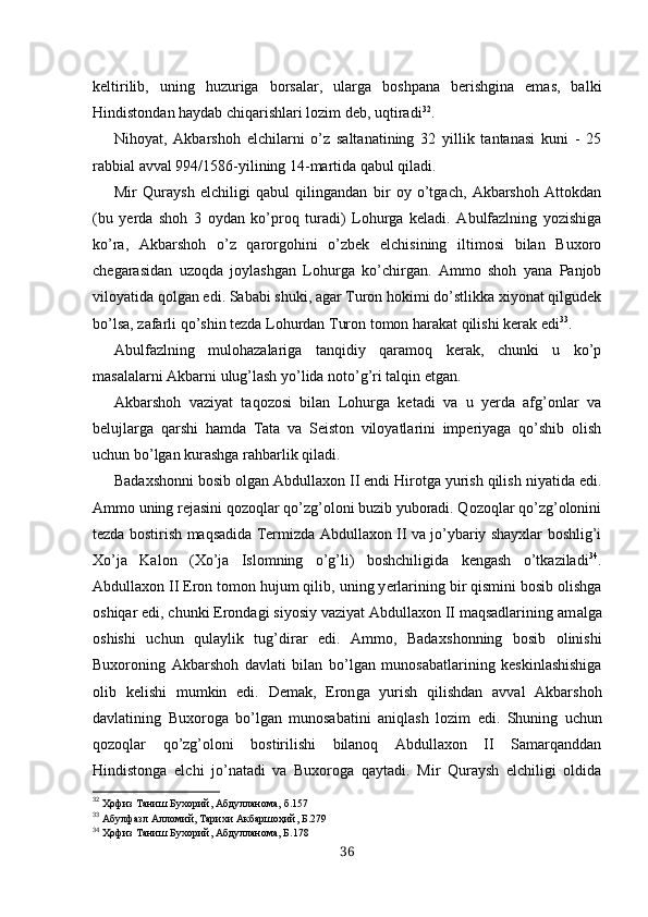 keltirilib,   uning   huzuriga   borsalar,   ularga   boshpana   berishgina   emas,   balki
Hindistondan haydab chiqarishlari lozim deb, uqtiradi 32
.
Nihoyat,   Akbarshoh   elchilarni   o’z   saltanatining   32   yillik   tantanasi   kuni   -   25
rabbial avval 994/1586-yilining 14-martida qabul qiladi.
Mir   Quraysh   elchiligi   qabul   qilingandan   bir   oy   o’tgach,   Akbarshoh   Attokdan
(bu   yerda   shoh   3   oydan   ko’proq   turadi)   Lohurga   keladi.   Abulfazlning   yozishiga
ko’ra,   Akbarshoh   o’z   qarorgohini   o’zbek   elchisining   iltimosi   bilan   Buxoro
chegarasidan   uzoqda   joylashgan   Lohurga   ko’chirgan.   Ammo   shoh   yana   Panjob
viloyatida qolgan edi. Sababi shuki, agar Turon hokimi do’stlikka xiyonat qilgudek
bo’lsa, zafarli qo’shin tezda Lohurdan Turon tomon harakat qilishi kerak edi 33
.
Abulfazlning   mulohazalariga   tanqidiy   qaramoq   kerak,   chunki   u   ko’p
masalalarni Akbarni ulug’lash yo’lida noto’g’ri talqin etgan.
Akbarshoh   vaziyat   taqozosi   bilan   Lohurga   ketadi   va   u   yerda   afg’onlar   va
belujlarga   qarshi   hamda   Tata   va   Seiston   viloyatlarini   imperiyaga   qo’shib   olish
uchun bo’lgan kurashga rahbarlik qiladi.
Badaxshonni bosib olgan Abdullaxon II endi Hirotga yurish qilish niyatida edi.
Ammo uning rejasini qozoqlar qo’zg’oloni buzib yuboradi. Qozoqlar qo’zg’olonini
tezda bostirish maqsadida Termizda Abdullaxon II va jo’ybariy shayxlar boshlig’i
Xo’ja   Kalon   (Xo’ja   Islomning   o’g’li)   boshchiligida   kengash   o’tkaziladi 34
.
Abdullaxon II Eron tomon hujum qilib,  uning y erlarining bir qismini bosib olishga
oshiqar edi, chunki Erondagi siyosiy vaziyat Abdullaxon II maqsadlarining am alga
oshishi   uchun   qulaylik   tug’dirar   edi.   Ammo,   Badax sh onning   bosib   olinishi
Buxoroning   Akbarshoh   davlati   bilan   bo’ lgan   munosabatlarining   keskinlashishiga
olib   kelishi   m umkin   edi.   Demak,   Eron ga   yurish   qilishdan   avval   Akbarshoh
da vlatining   Buxoroga   bo’lgan   munosabatini   aniqlash   lozim   edi .   Shuning   uchun
qozoqlar   qo’zg’oloni   bostirilishi   bilanoq   Abdullaxon   II   Samarqanddan
Hindistonga   elchi   jo’natadi   va   Buxoroga   qaytadi.   Mir   Quraysh   elchiligi   oldida
32
  Ҳофиз Таниш Бухорий, Абдулланома,  б.157
33
  Абулфазл Алломий, Тарихи Акбаршоҳий,  Б. 279
34
  Ҳ офиз Таниш Бухорий, Абдулланома, Б.178
36