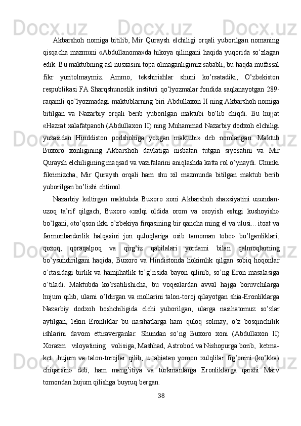 Akbarshoh   nomiga   bitilib,   Mir   Quraysh   elchiligi   orqali   yuborilgan   nomaning
qisqacha  mazmuni  «Abdullanoma»da hikoya qilingani  haqida yuqorida so’zlagan
edik. Bu maktubning asl nusxasini topa olmaganligimiz sababli, bu haqda mufassal
fikr   yuritolmaymiz.   Ammo,   tekshirishlar   shuni   ko’rsatadiki,   O’zbekiston
respublikasi FA Sharqshunoslik instituti qo’lyozmalar fondida saqlanayotgan 289-
raqamli qo’lyozmadagi maktublarning biri Abdullaxon II ning Akbarshoh nomiga
bitilgan   va   Nazarbiy   orqali   berib   yuborilgan   maktubi   bo’lib   chiqdi.   Bu   hujjat
«Hazrat xalafatpanoh (Abdullaxon II) ning Muhammad Nazarbiy dodxoh elchiligi
yuzasidan   Hinddiston   podshohiga   yozgan   maktubi»   deb   nomlangan.   Maktub
Buxoro   xonligining   Akbarshoh   davlatiga   nisbatan   tutgan   siyosatini   va   Mir
Quraysh elchiligining maqsad va vazifalarini aniqlashda katta rol o’ynaydi. Chunki
fikrimizcha,   Mir   Quraysh   orqali   ham   shu   xil   mazmunda   bitilgan   maktub   berib
yuborilgan bo’lishi ehtimol.
Nazarbiy   keltirgan   maktubda   Buxoro   xoni   Akbarshoh   shaxsiyatini   uzundan-
uzoq   ta’rif   qilgach,   Buxoro   «xalqi   oldida   orom   va   osoyish   eshigi   kushoyish»
bo’lgani, «to’qson ikki o’zbekiya  firqasining  bir  qancha  ming el va ulusi... itoat va
farmonbardorlik   halqasini   jon   quloqlariga   osib   tamoman   tobe»   bo’lganliklari,
qozoq,   qoraqalpoq   va   qirg’iz   qabila lari   yordami   bilan   qalmoqlarning
bo’ysundirilgani   haqida,   Buxoro   va   Hindistonda   hokimlik   qilgan   sobiq   hoqonlar
o’rtasidagi   birlik   va   hamjihatlik   to’g’risida   bayon   qilinib,   so’ng   Eron   masalasiga
o’tiladi.   Maktubda   ko’rsatilishicha,   bu   voqealardan   avval   hajga   boruvchilarga
hujum qilib, ularni o’ldirgan va mollarini  talon-toroj qilayotgan shia-Eronliklarga
Nazarbiy   dodxoh   boshchiligida   elchi   yuboril gan,   ularga   nasihatomuz   so’zlar
aytilgan,   lekin   Eronliklar   bu   nasihatlarga   ham   quloq   solmay,   o’z   bosqinchilik
ishlarini   davom   ettiraverganlar.   Shundan   so’ng   Buxoro   xoni   (Abdullaxon   II)
Xorazm   viloyatining   volisiga, Mashhad, Astrobod va Nishopurga borib,  ketma-
ket     hujum   va   talon-torojlar   qilib,   u   tabiatan   yomon   xulqlilar   fig’onini   (ko’kka)
chiqarsin»   deb,   ham   mang’itiya   va   turkmanlarga   Eronliklarga   qarshi   Marv
tomondan hujum qilishga buyruq bergan.
38 