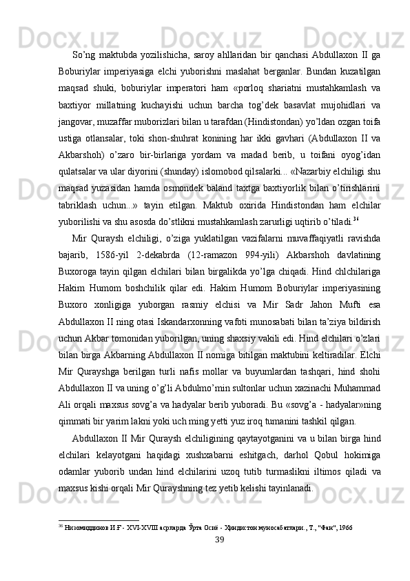 So’ng   maktubda   yozilishicha,   saroy   ahllaridan   bir   qanchasi   Abdullaxon   II   ga
Boburiylar   imperiyasiga   elchi   yuborishni   maslahat   berganlar.   Bundan   kuzatilgan
maqsad   shuki,   boburiylar   imperatori   ham   «porloq   shariatni   mustahkamlash   va
baxtiyor   millatning   kuchayishi   uchun   barcha   tog’dek   basavlat   mujohidlari   va
jangovar, muzaffar muborizlari bilan u tarafdan (Hindistondan) yo’ldan ozgan toifa
ustiga   otlansalar,   toki   shon-shuhrat   konining   har   ikki   gavhari   (Abdullaxon   II   va
Akbarshoh)   o’zaro   bir-birlariga   yordam   va   madad   berib,   u   toifani   oyog’idan
qulatsalar va ular diyorini (shunday) islomobod qilsalarki... «Nazarbiy elchiligi shu
maqsad   yuzasidan   hamda   osmondek   baland   taxtga   baxtiyorlik   bilan   o’tirishlarini
tabriklash   uchun...»   tayin   etilgan.   Maktub   oxirida   Hindistondan   ham   elchilar
yuborilishi va shu asosda do’stlikni mustahkamlash zarurligi uqtirib o’tiladi. 36
Mir   Quraysh   elchiligi,   o’ziga   yuklatilgan   vazifalarni   muvaffaqiyatli   ravishda
bajarib,   1586-yil   2-dekabrda   (12-ramazon   994-yili)   Akbarshoh   davlatining
Buxoroga tayin qilgan elchilari  bilan birgalikda yo’lga chiqadi. Hind chlchilariga
Hakim   Humom   boshchilik   qilar   edi.   Hakim   Humom   Boburiylar   imperiyasining
Buxoro   xonligiga   yuborgan   rasmiy   elchisi   va   Mir   Sadr   Jahon   Mufti   esa
Abdullaxon II  ning otasi Iskandarxonning vafoti munosabati bilan ta’ziya bildirish
uchun Akbar tomonidan yuborilgan, uning shaxsiy vakili edi. Hind elchilari o’zlari
bilan birga Ak barning Abdullaxon II nomiga bitilgan maktubini keltiradilar. Elchi
Mir   Qurayshga   berilgan   turli   nafis   mollar   va   buyumlardan   tashqari,   hind   shohi
Abdullaxon II va uning o’g’li Abdulmo’min sultonlar uchun xazinachi Muhammad
Ali orqali maxsus sovg’a va hadyalar berib yuboradi. Bu «sov g’a   -   hadyalar»ning
qimmati bir  yarim lakni  yoki uch  ming y etti yuz iroq tumanini tashkil qilgan.
Abdullaxon II  Mir   Quraysh  elchiligining qaytayotganini   va u bilan   birga hind
elchilari   kelayotgani   haqidagi   xushxabarni   eshitgach,   darhol   Qobul   hokimiga
odamlar   yuborib   undan   hind   elchilarini   uzoq   tutib   turmaslikni   iltimos   qiladi   va
maxsus kishi  orqali  Mir  Qurayshning  tez  yetib kelishi tayinlanadi.
36
  Низомиддинов И.Ғ -  Х VI -Х VIII  асрларда  Ў рта Осиё -  Ҳ индистон муносабатлари., Т., "Фан" ,  1966
39