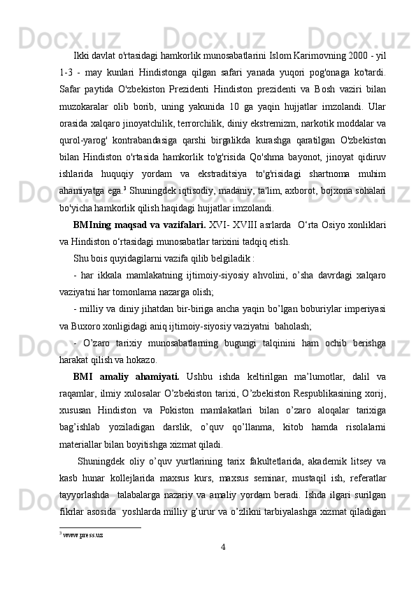 Ikki davlat o'rtasidagi hamkorlik munosabatlarini Islom Karimovning 2000 - yil
1-3   -   may   kunlari   Hindistonga   qilgan   safari   yanada   yuqori   pog'onaga   ko'tardi.
Safar   paytida   O'zbe kiston   Prezidenti   Hindiston   prezidenti   va   Bosh   vaziri   bilan
muzokaralar   olib   borib,   uning   yakunida   10   ga   yaqin   hujjatlar   imzolandi.   Ular
orasida xalqaro jinoyatchilik, terrorchilik, diniy ekstremizm, narkotik moddalar va
qurol-yarog'   kontraban dasiga   qarshi   birgalikda   kurashga   qaratilgan   O'zbekiston
bilan   Hindiston   o'rtasida   hamkorlik   to'g'risida   Qo'shma   bayonot,   jinoyat   qidiruv
ishlarida   huquqiy   yordam   va   ekstraditsiya   to'g'risidagi   shartnoma   muhim
ahamiyatga ega. 3
  Shuningdek iqtisodiy, madaniy, ta'lim, axborot, bojxona sohalari
bo'yicha hamkorlik qilish haqidagi hujjatlar imzolandi.
BMIning maqsad va vazifalari.   XVI-   XVIII asrlarda     O‘rta Osiyo xonliklari
va Hindiston o‘rtasidagi munosabatlar tarixini tadqiq etish.
Shu bois quyidagilarni vazifa qilib belgiladik :
-   har   ikkala   mamlakatning   ijtimoiy-siyosiy   ahvolini,   o’sha   davrdagi   xalqaro
vaziyatni har tomonlama nazarga olish;
- milliy va diniy jihatdan bir-biriga ancha yaqin bo’lgan boburiylar imperiyasi
va Buxoro xonligidagi aniq ijtimoiy-siyosiy vaziyatni  baholash;
-   O’zaro   tarixiy   munosabatlarning   bugungi   talqinini   ham   ochib   berishga
harakat qilish va hokazo.
BMI   amaliy   ahamiyati.   Ushbu   ishda   keltirilgan   ma’lumotlar,   dalil   va
raqamlar,   ilmiy   xulosalar   O’zbekiston   tarixi,   O’zbekiston   Respublikasining   xorij,
xususan   Hindiston   va   Pokiston   mamlakatlari   bilan   o’zaro   aloqalar   tarixiga
bag’ishlab   yoziladigan   darslik,   o’quv   qo’llanma,   kitob   hamda   risolalarni
materiallar bilan boyitishga xizmat qiladi.
  Shuningdek   oliy   o’quv   yurtlarining   tarix   fakultetlarida,   akademik   litsey   va
kasb   hunar   kollejlarida   maxsus   kurs,   maxsus   seminar,   mustaqil   ish,   referatlar
tayyorlashda     talabalarga   nazariy   va   amaliy   yordam   beradi.   Ishda   ilgari   surilgan
fikrlar asosida   yoshlarda milliy g’urur va o’zlikni tarbiyalashga xizmat qiladigan
3
 www.press.uz
4
