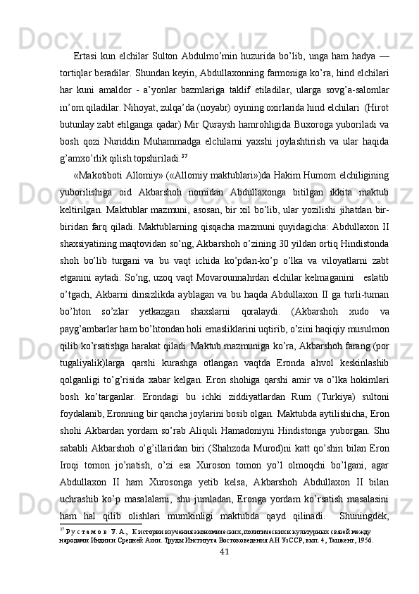 Ertasi   kun   elchilar   Sulton   Abdulmo’min   huzurida   bo’lib,   unga   ham   hadya   —
tortiqlar beradilar.  Shundan  keyin, Ab du llaxonning farmoniga ko’ra, hind  elchilari
har   kuni   am aldor   -   a’yonlar   bazmlariga   taklif   etiladilar,   ularga   sovg’a-salomlar
in’om qiladilar. Nihoyat, zulqa’da (noyabr) oyining oxirlarida hind elchilari  (Hirot
butunlay zabt etilganga qadar) Mir Quraysh hamrohligida Buxoroga yuboriladi va
bosh   qozi   Nuriddin   Muhammadga   elchilarni   yaxshi   joylashtirish   va   ular   haqida
g’amxo’rlik qilish topshiri ladi. 37
«Makotiboti Allomiy» («Allomiy maktublari»)da Hakim Humom elchiligining
yuborilishiga   oid   Akbarshoh   nomidan   Abdullaxonga   bitilgan   ikkita   maktub
keltirilgan. Mak t ublar  mazmuni,  asosan,  bir  xil  bo’lib, ular  yozilishi   ji hatdan bir-
biridan farq qiladi. Maktublarning qisqacha mazmuni quyidagicha: Abdullaxon II
shaxsiyatining maqtovidan so’ng, Akbarshoh o’zining 30 yildan ortiq Hindistonda
shoh   bo’lib   turgani   va   bu   vaqt   ichida   ko’pdan-ko’p   o’lka   va   viloyatlarni   zabt
etganini aytadi. So’ng, uzoq vaqt Movaro u nnahrdan   elchilar   kelmaganini     eslatib
o’tgach,   Akbarni   dinsizlikda   ayblagan   va   bu   haqda   Abdullaxon   II   ga   turli-tuman
bo’hton   so’zlar   yetkazgan   shaxslarni   qoralaydi.   (Akbarshoh   xudo   va
payg’ambarlar ham  bo’htondan  holi emasliklarini uqtirib,  o’zini  haqiqiy musulmon
qilib  ko’rsatishga  harakat qiladi. Maktub mazmuniga  ko’ra, Akbarshoh  farang  (por
tugaliyalik)larga   qarshi   kurashga   otlangan   vaqtda   Eronda   ahvol   keskinlashib
qolganligi   to’g’risida   xabar   kelgan.   Eron   shohiga   qarshi   amir   va   o’lka   hokimlari
bosh   ko’tar ganlar.   Erondagi   bu   ichki   ziddiyatlardan   Rum   (Turkiya)   sultoni
foydalanib, Eronning bir qancha joylarini  bosib  olgan.  Maktubda  aytilishicha,  Eron
shohi   Akbardan   yorda m   so’ rab   Aliquli   Hamadoniyni   Hindistonga   yuborgan.   Shu
sababli   Akbarshoh   o’g’illaridan   biri   (Shahzoda   Murod)ni   katt   qo’shin   bilan   Eron
Iroqi   tomon   jo’natish,   o’zi   esa   Xuroson   tomon   yo’l   olmoqchi   bo’lgani,   agar
Abdullaxon   II   ham   Xurosonga   yetib   kelsa,   Akbarshoh   Abdullaxon   II   bilan
uchrashib   ko’p   masalalarni,   shu   jumladan,   Eronga   yordam   ko’rsatish   masalasini
ham   hal   qilib   olishlari   mumkinligi   maktubda   qayd   qilinadi.     Shuningdek,
37
  Р у с т а м о в  У. А. ,   К истории изучения экономических, политических и культурных связей между 
народами Индии и Средней Азии. Труды Института Востоковедения АН УзССР, вып. 4, Ташкент, 1956.
41 