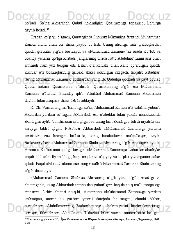 bo’ladi.   So’ng   Akbarshoh   Qobul   hokimligini   Qosimxonga   topshirib ,   Lohurga
qaytib  keladi. 38
Oradan ko’p yil o’tgach, Qorateginda Shohrux Mirzaning farzandi Muhammad
Zamon   nomi   bilan   bir   shax s   paydo   b o’ ladi.   Uning   atrofiga   turli   qishloqlardan
qurolli   guruhlar   yig’ila   boshlaydi   v a   «Muhammad   Zamon»   tez   orada   Ko’lob   va
boshqa yerlarni qo’lga kiritadi, janglarning birida hatto Abdulmo’minni asir  olish
ehtimoli   ham   yuz   bergan   edi.   Lekin   o’z   xohishi   bilan   kelib   qo’shilgan   qurolli
kuchlar   o’z   boshliqlariniig   qalbaki   shaxs   ekanligini   sezgach,   tarqalib   ketadilar.
So’ng Muhammad Zamon o’zbeklardan yengilib, Qobulga qochadi va payt poylab
Qobul   hokimi   Qosimxonni   o’ldiradi.   Qosimxonning   o’g’li   esa   Muhammad
Zamonni   o’ldiradi.   Shunday   qilib,   Abulfazl   Muhammad   Za monni   Akbarshoh
davlati bilan aloqasiz shaxs deb hisoblaydi.
R. Ch. Varmaning ma’lumotiga ko’ra, Muhammad Zamon o’z vakilini yuborib
Akbardan   yordam   so’ragan;   Akbarshoh   esa   o’zbeklar   bilan   yaxshi   munosabatda
ekanligini aytib, bu iltimosni rad qilgan va uning kim ekanligini bilish niyatida uni
saroyga   taklif   qilgan.   F.A.Noer   Akbarshoh   «Muhammad   Zamon»ga   yordam
berishdan   voz   kechgan   bo’lsa-da,   uning   harakatlarini   ma’qullagan,   deydi.
Badavoniy ham «Muhammad Zamon» Shohrux Mirzaning o’g’li emasligini aytadi.
Ammo u Ko’histonni qo’lga kiritgan «Muhammad Zamon»ga Lohurdan ahadiylar
orqali 200 ashrafiy mablag’, ko’p miqdorda o’q yoy va to’plar yuborganini xabar
qiladi. Faqat  «Mirotul olam»  asarining muallifi Muhammad Zamonni S h ohruxning
o’g’li deb ataydi.
«Muhammad   Zamon»   Shohrux   Mirzaning   o’g’li   yoki   o’g’li   emasligi   va
shuningdek, uning Akbarshoh tomonidan yuborilgani haqida aniq ma’lumotga ega
emasmiz.   Lekin   shunisi   aniq-ki,   Akbarshoh   «Muhammad   Zamon»ga   yordam
ko’rsatgan,   ammo   bu   yordam   yetarli   darajada   bo’lmagan;   chunki   Akbar,
birinchidan,   Abdullaxonning   Badaxshondagi     hokimiyatini   kuchsizlantirishga
uringan;   ikkinchidan,   Abdullaxon   II   davlati   bilan   yaxshi   munosabatda   bo’lgani
38
  Н и з о м и д д и н о в  Н. ,   Ў рта Оси ё нинг чет эл Шар қ и билан муносабатлари, Тошкент, Уздавнашр, 1961 .
Б.38
43