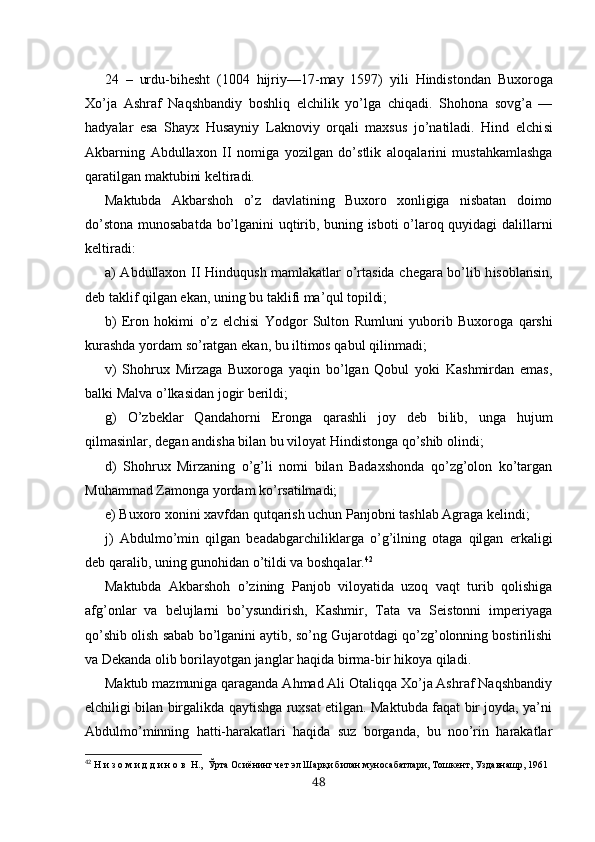 24   –   urdu- bihesht   (1004   hijriy —17-may   1597)   yili   Hindistondan   Buxoroga
Xo’ja   Ashraf   Naqshbandiy   boshliq   elchilik   yo’ lga   chiqadi.   Shohona   sovg’a   —
hadyalar   esa   Shayx   Husayniy   Laknoviy   orqali   maxsus   jo’natiladi.   Hind   elchi si
Akbarning   Abdullaxon   II   nomiga   yozilgan   do’stlik   aloqa l arini   mustahkamlashga
qaratilgan maktubini keltiradi.
Maktubda   Akbarshoh   o’z   davlatining   Buxoro   xonligiga   nisbatan   doimo
do’stona munosabatda bo’lganini uqtirib, buning isboti o’laroq quyidagi dalillarni
keltiradi:
a) Abdullaxon II   Hindu q ush   mamlakatlar   o’rtasida   chegara bo’lib h isoblansin,
deb taklif  qilgan  ekan, uning bu taklifi ma’ qul  topildi;
b)   Eron   hokimi   o’z   elchisi   Yodgor   Sulton   Rumluni   yubo rib   Buxoroga   qarshi
kurashda yordam  so’ratgan  ekan, bu iltimos  qabul qilinmadi;
v)   Shohrux   Mirzaga   Buxoroga   yaqin   bo’lgan   Qobul   yoki   Kashmirdan   emas,
balki Malva o’lkasidan jogir berildi;
g)   O’zbeklar   Qandahorni   Eronga   qarashli   joy   deb   bi lib,   unga   hujum
qilmasinlar, degan andisha bilan bu viloyat Hindistonga qo’shib olindi;
d)   Shohrux   Mirzaning   o’g’li   nomi   bilan   Badaxshonda   qo’zg’olon   ko’targan
Muhammad Zamonga yordam ko’rsatilmadi;
e) Buxoro xonini xavfdan qutqarish uchun Panjobni tashlab Agraga kelindi;
j)   Abdulmo’min   qilgan   beadabgarchiliklarga   o’g’ilning   otaga   qilgan   erkaligi
deb qaralib, uning gunohidan o’tildi va boshqalar. 42
Maktubda   Akbarshoh   o’zining   Panjob   viloyatida   uzoq   vaqt   turib   qolishiga
afg’onlar   va   belujlarni   bo’ysundirish,   Kashmir,   Tata   va   Seistonni   imperiyaga
qo’shib olish sabab bo’lganini aytib, so’ng Gujarotdagi qo’zg’olonning bostirilishi
va Dekanda olib borilayotgan janglar haqida birma-bir hikoya qiladi.
Maktub mazmuniga qaraganda Ahmad Ali Otaliqqa Xo’ja Ashraf Naqshbandiy
elchiligi bilan birgalikda qaytishga ruxsat etilgan. Maktubda faqat bir joyda, ya’ni
Abdulmo’minning   hatti-harakatlari   haqida   suz   borganda,   bu   noo’rin   harakatlar
42
  Н и з о м и д д и н о в  Н. ,  Ўрта Осиёнинг чет эл Шарқи билан муносабатлари, Тошкент, Уздавнашр, 1961
48 