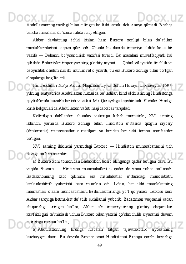 Abdullaxonning roziligi bilan qilingan bo’lishi kerak, deb kinoya qilinadi. Boshqa
barcha masalalar do’stona ruhda naql etilgan.
Akbar   davlatining   ichki   ishlari   ham   Buxoro   xonligi   bilan   do’stlikni
mustahkamlashni   taqozo   qilar   edi.   Chunki   bu   davrda   imperiya   oldida   katta   bir
vazifa  —  Dekanni  bo’ysundirish  vazifasi   turardi.  Bu  masalani   muvaffaqiyatli  hal
qilishda Boburiylar imperiyasining g’arbiy rayoni — Qobul viloyatida tinchlik va
osoyishtalik hukm surishi muhim rol o’ynardi, bu esa Buxoro xonligi bilan bo’lgan
aloqalarga bog’liq edi.
Hind elchilari Xo’ja Ashraf Naqshbandiy va Sulton Husayn Laknoviylar 1597-
yilning sentyabrida Abdullaxon huzurida bo’ladilar, hind elchilarining Hindistonga
qaytishlarida  kuzatib borish  vazifasi   Mir  Qurayshga  topshiriladi. Elchilar  Hirotga
kirib kelganlarida Abdullaxon vafoti haqida xabar tarqaladi.
Keltirilgan   dalillardan   shunday   xulosaga   kelish   mumkinki,   XVI   asrning
ikkinchi   yarmida   Buxoro   xonligi   bilan   Hindiston   o’rtasida   qizg’in   siyosiy
(diplomatik)   munosabatlar   o’rnatilgan   va   bundan   har   ikki   tomon   manfaatdor
bo’lgan.
XVI   asrning   ikkinchi   yarmidagi   Buxoro   —   Hindiston   munosabatlarini   uch
davrga bo’lish mumkin:
a) Buxoro xoni tomonidan Badaxshon bosib olingunga qadar bo’lgan davr. Bu
vaqtda   Buxoro   —   Hindiston   munosabatlari   u   qadar   do’stona   ruhda   bo’lmadi.
Badaxshonning   zabt   qilinishi   esa   mamlakatlar   o’rtasidagi   munosabatni
keskinlashtirib   yuborishi   ham   mumkin   edi.   Lekin,   har   ikki   mamlakatning
manfaatlari  o’zaro munosabatlarni  keskinlashtirishga yo’l qo’ymadi. Buxoro xoni
Akbar saroyiga ketma-ket do’stlik elchilarini yuborib, Badaxshon voqeasini esdan
chiqarishga   uringan   bo’lsa,   Akbar   o’z   imperiyasining   g’arbiy   chegaralari
xavfsizligini ta’minlash uchun Buxoro bilan yaxshi qo’shnichilik siyosatini davom
ettirishga majbur bo’ldi;
b) Abdullaxonning   Eronga   nisbatan   tutgan   tajovuzkorlik   siyosatining
kuchaygan   davri.   Bu   davrda   Buxoro   xoni   Hindistonni   Eronga   qarshi   kurashga
49 