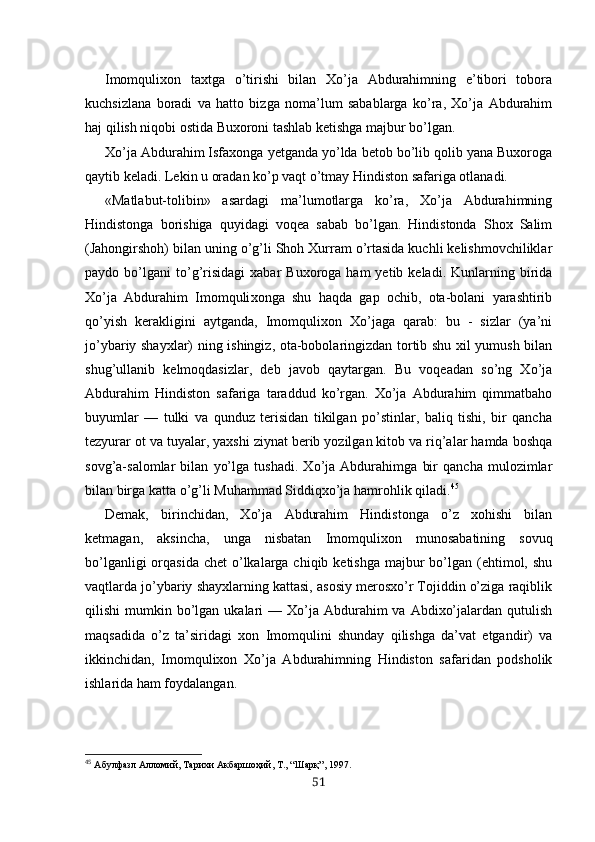 Imomqulixon   taxtga   o’tirishi   bilan   Xo’ja   Abdurahimning   e’tibori   tobora
kuchsizlana   boradi   va   hatto   bizga   noma’lum   sabablarga   ko’ra,   Xo’ja   Abdurahim
haj qilish niqobi ostida Buxoroni tashlab ketishga majbur bo’lgan.
Xo’ja Abdurahim Isfaxonga yetganda yo’lda betob bo’lib qolib yana Buxoroga
qaytib keladi. Lekin u oradan ko’p vaqt o’tmay Hindiston safariga otlanadi.
«Matlabut-tolibin»   asardagi   ma’lumotlarga   ko’ra,   Xo’ja   Abdurahimning
Hindistonga   borishiga   quyidagi   voqea   sabab   bo’lgan.   Hindistonda   Shox   Salim
(Jahongirshoh) bi lan uning o’g’li Shoh Xurram o’rtasida kuchli kelishmovchiliklar
paydo  bo’lgani   to’g’risidagi   xabar   Buxoroga  ham   yetib  keladi.  Kunlarning  birida
Xo’ja   Abdurahim   Imomquli xonga   shu   haqda   gap   ochib,   ota-bolani   yarashtirib
qo’yish   kerakligini   aytganda,   Imomqulixon   Xo’jaga   qarab:   bu   -   sizlar   (ya’ni
jo’ybariy shayxlar) ning ishingiz, ota-bobolaringizdan tortib shu xil yumush bilan
shug’ullanib   kelmoqdasizlar,   deb   javob   qaytargan.   Bu   voqeadan   so’ng   Xo’ja
Abdurahim   Hindiston   safariga   taraddud   ko’rgan.   Xo’ja   Abdurahim   qimmatbaho
buyumlar   —   tulki   va   qunduz   terisidan   tikilgan   po’stinlar,   baliq   tishi,   bir   qancha
tezyurar ot va tuyalar, yaxshi ziynat berib yozilgan kitob va riq’alar hamda boshqa
sovg’a-salomlar   bilan   yo’lga   tushadi.   Xo’ja   Abdurahimga   bir   qancha   mulozimlar
bilan birga katta o’g’li Muhammad Siddiqxo’ja hamrohlik qiladi. 45
Demak,   birinchidan,   Xo’ja   Abdurahim   Hindistonga   o’z   xohishi   bilan
ketmagan,   aksincha,   unga   nisbatan   Imomqulixon   munosabatining   sovuq
bo’lganligi  orqasida  chet  o’lkalarga chiqib ketishga  majbur  bo’lgan (ehtimol, shu
vaqtlarda jo’ybariy shayxlarning kattasi, asosiy merosxo’r Tojiddin o’ziga raqiblik
qilishi  mumkin  bo’lgan  ukalari  —  Xo’ja  Abdurahim  va  Abdixo’jalardan  qutulish
maqsadida   o’z   ta’siridagi   xon   Imomqulini   shunday   qilishga   da’vat   etgandir)   va
ikkinchidan,   Imomqulixon   Xo’ja   Abdurahimning   Hindiston   safaridan   podsholik
ishlarida ham foydalangan.
45
  Абулфазл Алломий, Тарихи Акбаршоҳий, Т., “Шарқ”, 1997.
51