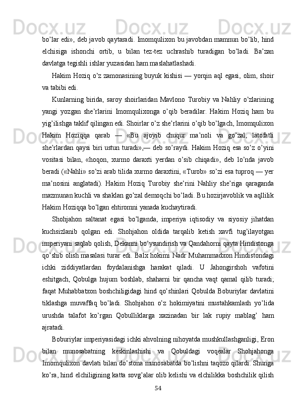 bo’lar   edi», deb javob   qaytaradi. Imomqulixon bu javobdan mamnun bo’lib, hind
elchisiga   ishonchi   ortib,   u   bilan   tez-tez   uchrashib   turadigan   bo’ladi.   Ba’zan
davlatga tegishli ishlar yuzasidan ham maslahatlashadi.
Hakim Hoziq o’z zamonasining buyuk kishisi — yorqin aql egasi, olim, shoir
va tabibi edi.
Kunlarning   birida,   saroy   shoirlaridan   Mavlono   Turobiy   va   Nahliy   o’zlarining
yangi   yozgan   she’rlarini   Imomqulixonga   o’qib   beradilar.   Hakim   Hoziq   ham   bu
yig’ilishga taklif qilingan edi. Shoirlar o’z she’rlarini o’qib bo’lgach, Imomqulixon
Hakim   Hoziqqa   qarab   —   «Bu   ajoyib   chuqur   ma’noli   va   go’zal,   latofatli
she’rlardan qaysi  biri ustun turadi»,— deb so’raydi. Hakim Hoziq esa so’z o’yini
vositasi   bilan,   «hoqon,   xurmo   daraxti   yerdan   o’sib   chiqadi»,   deb   lo’nda   javob
beradi («Nahli» so’zi arab tilida xurmo daraxtini, «Turob» so’zi esa tuproq — yer
ma’nosini   anglatadi).   Hakim   Hoziq   Turobiy   she’rini   Nahliy   she’riga   qaraganda
mazmunan kuchli va shaklan go’zal demoqchi bo’ladi. Bu hozirjavoblik va aqllilik
Hakim Hoziqqa bo’lgan ehtiromni yanada kuchaytiradi.
Shohjahon   saltanat   egasi   bo’lganda,   imperiya   iqtisodiy   va   siyosiy   jihatdan
kuchsizlanib   qolgan   edi.   Shohjahon   oldida   tarqalib   ketish   xavfi   tug’ilayotgan
imperiyani saqlab qolish, Dekanni bo’ysundirish va Qandahorni qayta Hindistonga
qo’shib olish masalasi turar edi. Balx hoki mi Nadr   Muhammadxon Hindistondagi
ichki   ziddiyatlardan   foydalanishga   harakat   qiladi.   U   Jahongirshoh   vafotini
eshitgach,   Qobulga   hujum   boshlab,   shaharni   bir   qancha   vaqt   qamal   qilib   turadi;
faqat Muhabbatxon boshchiligidagi hind   qo’shinlari   Qobulda   Boburiylar   davlatini
tiklashga   muvaffaq   bo’ladi.   Shohjahon   o’z   hokimiyatini   mustahkamlash   yo’lida
urushda   talafot   ko’rgan   Qobulliklarga   xazinadan   bir   lak   rupiy   mablag’   ham
ajratadi.
Boburiylar  imperiyasidagi  ichki  ahvolning nihoyatda mushkullashganligi,  Eron
bilan   munosabatning   keskinlashishi   va   Qobuldagi   voqealar   Shohjahonga
Imomqulixon  davla ti bilan do’stona munosabatda bo’lishni taqozo qilardi. Shunga
ko’ra, hind elchiligining katta sovg’alar olib kelishi va elchilikka boshchilik qilish
54