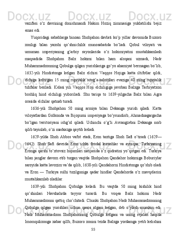 vazifasi   o’z   davrining   donishmandi   Hakim   Hoziq   zimmasiga   yuklatilishi   bejiz
emas edi.
Yuqoridagi sabablarga binoan Shohjahon davlati ko’p yillar davomida Buxoro
xonligi   bilan   yaxshi   qo’shnichilik   munosabatida   bo’ladi.   Qobul   viloyati   va
umuman   imperiyaning   g’arbiy   rayonlarida   o’z   hokimiyatini   mustahkamlash
maqsadida   Shohjahon   Balx   hokimi   bilan   ham   aloqani   uzmadi,   Nadr
Muhammadxonning Qobulga qilgan yurishlariga go’yo ahamiyat bermagan bo’lib,
1632-yili   Hindistonga   kelgan   Balx   elchisi   Vaqqos   Hojiga   katta   iltifotlar   qildi,
elchiga   keltirgan   15   ming   rupiyalik   sovg’a-salomlari   evaziga   40   ming   rupiyalik
tuhfalar  beriladi. Kelasi  yili  Vaqqos  Hoji  elchiligiga javoban Balxga  Tarbiyatxon
boshliq   hind   elchiligi   yuboriladi.   Shu   tariqa   to   1639 - yilgacha   Balx   bilan   Agra
orasida elchilar qatnab turadi.
1636- yili   Shohjahon   50   ming   armiya   bilan   Dekanga   yurish   qiladi.   Katta
viloyatlardan Golkonda va Bijopurni imperiyaga bo’ysundirib, Ahmadnagargacha
bo’lgan   territoriyani   ishg’ol   qiladi.   Uchinchi   o’g’li   Avrangzebni   Dekanga   noib
qilib tayinlab, o’zi markazga qaytib keladi.
1629- yilda   S h oh   Abbos   vafot   etadi,   Eron   taxtiga   S h oh   S a fi   o’tiradi   (1629—
1642).   Shoh   Safi   davrida   Eron   ichki   feodal   kurashlar   va   ayniqsa,   Turkiyaning
Eronga qarshi to’xtovsiz hujumlari natijasida o’z qudratini yo’qotgan edi. Turkiya
bilan janglar davom etib turgan vaqtda Shohjahon Qandahor hokimiga Boburiylar
saroyida katta lavozim va’da qilib, 1638-yili Qandahorni Hindistonga qo’shib oladi
va   Eron   —   Turkiya   sulhi   tuzilguniga   qadar   hindlar   Qandahorda   o’z   mavqelarini
mustahkamlab oladilar.
1639-yili   Shohjahon   Qobulga   keladi.   Bu   vaqtda   50   ming   kishilik   hind
qo’shinlari   Navshahrda   tayyor   turardi.   Bu   voqea   Balx   hokimi   Nadr
Muhammadxonni qattiq cho’chitadi. Chunki Shohjahon Nadr Muhammadxonning
Qobulga   qilgan   yurishlari   uchun   qasos   olgani   kelgan,   deb   o’ylash   mumkin   edi.
Nadr   Muhammadxon   Shohjahonning   Qobulga   kelgani   va   uning   rejalari   haqida
Imomqulixonga xabar qillb, Buxoro xonini tezda Balxga yordamga yetib kelishini
55 