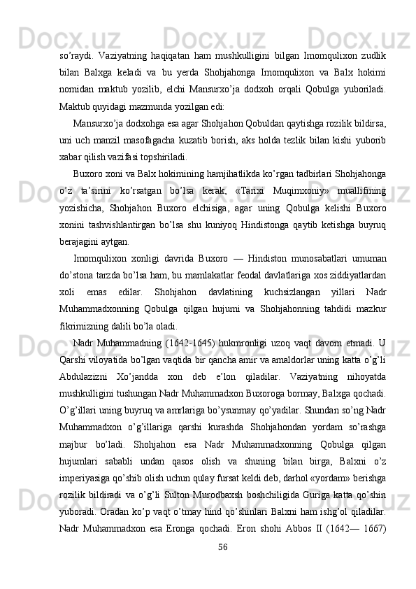 so’raydi.   Vaziyatning   haqiqatan   ham   mushkulligini   bilgan   Imomqulixon   zudlik
bilan   Balxga   keladi   va   bu   yerda   Shohjahonga   Imomqulixon   va   Balx   hokimi
nomidan   maktub   yozilib,   elchi   Mansurxo’ja   dodxoh   orqali   Qobulga   yubori ladi.
Maktub quyidagi mazmunda yozilgan edi:
Mansurxo’ja dodxohga esa agar Shohjahon Qobuldan qaytishga rozilik bildirsa,
uni   uch   manzil   masofagacha   kuzatib   borish,   aks   holda   tezlik   bilan   kishi   yuborib
xabar qilish vazifasi topshiriladi.
Buxoro xoni va Balx hokimining hamjihatlikda ko’rgan tadbirlari Shohjahonga
o’z   ta’sirini   ko’rsatgan   bo’lsa   kerak,   «Tarixi   Muqimxoniy»   muallifining
yozishicha,   Shohjahon   Buxoro   elchisiga,   agar   uning   Qobulga   kelishi   Buxo ro
xonini   tashvishlantirgan   bo’lsa   shu   kuniyoq   Hindistonga   qaytib   ketishga   buyruq
berajagini aytgan.
Imomqulixon   xonligi   davrida   Buxoro   —   Hindiston   munosabatlari   umuman
do’stona tarzda bo’lsa ham, bu mamlakatlar feodal davlatlariga xos ziddiyatlardan
xoli   emas   edilar.   Shohjahon   davlatining   kuchsizlangan   yillari   Nadr
Muhammadxonning   Qobulga   qilgan   hujumi   va   Shohjahonning   tahdidi   mazkur
fikrimizning dalili bo’la oladi.
Nadr   Muhammadning   (1642 - 1645)   hukmronligi   uzoq   vaqt   davom   etmadi.   U
Qarshi viloyatida bo’lgan vaqtida bir qancha amir va amaldorlar uning katta o’g’li
Abdulazizni   Xo’jandda   xon   deb   e’lon   qiladilar.   Vaziyatning   nihoyatda
mushkulligini tushungan Nadr Muhammadxon Buxoroga bormay, Balxga qochadi.
O’g’illari uning buyruq va amrlariga bo’ysunmay qo’yadilar. Shundan so’ng Nadr
Muhammadxon   o’g’illariga   qarshi   kurashda   Shohjahondan   yordam   so’rashga
majbur   bo’ladi.   Shohjahon   esa   Nadr   Muhammadxonning   Qobulga   qilgan
hujumlari   sababli   undan   qasos   olish   va   shuning   bilan   birga,   Balxni   o’z
imperiyasiga qo’shib olish uchun qulay fursat keldi deb, darhol «yordam» berishga
rozilik   bildiradi   va   o’g’li   Sulton   Murodbaxsh   boshchiligida   Guriga   katta   qo’shin
yuboradi. Oradan ko’p vaqt o’tmay hind qo’shinlari Balxni ham ishg’ol qiladilar.
Nadr   Muhammadxon   esa   Eronga   qochadi.   Eron   shohi   Abbos   II   (1642—   1667)
56
