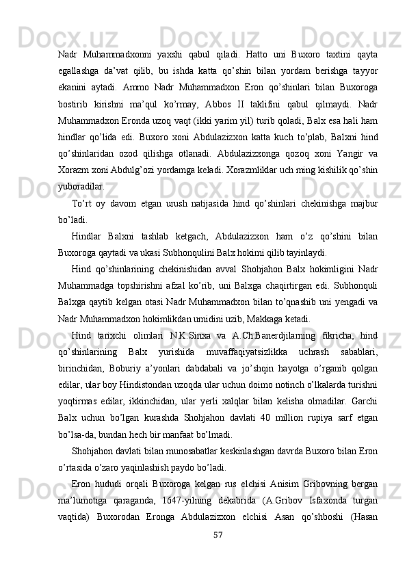 Nadr   Muhammadxonni   yaxshi   qabul   qiladi.   Hatto   uni   Buxoro   taxtini   qayta
egallashga   da’vat   qilib,   bu   ishda   katta   qo’shin   bilan   yordam   berishga   tayyor
ekanini   aytadi.   Ammo   Nadr   Muhammadxon   Eron   qo’shinlari   bilan   Buxoroga
bostirib   kirishni   ma’qul   ko’rmay,   Abbos   II   taklifini   qabul   qilmaydi.   Nadr
Muhammadxon Eronda uzoq vaqt (ikki yarim yil) turib qoladi, Balx esa hali ham
hindlar   qo’lida   edi.   Buxoro   xoni   Abdulazizxon   katta   kuch   to’plab,   Balxni   hind
qo’shinlaridan   ozod   qilishga   otlanadi.   Abdulazizxonga   qozoq   xoni   Yangir   va
Xorazm xoni Abdulg’ozi yordamga ke ladi. Xorazmliklar uch ming kishilik qo’shin
yuboradilar.
To’rt   oy   davom   etgan   urush   natijasida   hind   qo’shinlari   chekinishga   majbur
bo’ladi.
Hindlar   Balxni   tashlab   ketgach,   Abdulazizxon   ham   o’z   qo’shini   bilan
Buxoroga qaytadi va ukasi Subhonqulini Balx hokimi qilib tayinlaydi.
Hind   qo’shinlarining   chekinishidan   avval   Shohjahon   Balx   hokimligini   Nadr
Muhammadga   topshirishni   afzal   ko’rib,   uni   Balxga   chaqirtirgan   edi.   Subhonquli
Balxga  qaytib  kelgan   otasi  Nadr  Muhammadxon   bilan  to’qnashib   uni   yengadi   va
Nadr Muhammadxon hokimlikdan umidini uzib, Makkaga ketadi.
Hind   tarixchi   olimlari   N.K.Sinxa   va   A.Ch.Banerdjilarning   fikricha,   hind
qo’shinlarining   Balx   yurishida   muvaffaqiyatsizlikka   uchrash   sabablari,
birinchidan,   Boburiy   a’yonlari   dabdabali   va   jo’shqin   hayotga   o’rganib   qolgan
edilar, ular boy Hindistondan uzoqda ular uchun doimo notinch o’lkalarda turishni
yoqtirmas   edilar,   ikkinchidan,   ular   yerli   xalqlar   bilan   kelisha   olmadilar.   Garchi
Balx   uchun   bo’lgan   kurashda   Shohjahon   davlati   40   million   rupiya   sarf   etgan
bo’lsa-da, bundan hech bir manfaat bo’lmadi.
Shohjahon davlati bilan munosabatlar keskinlashgan davrda Buxoro bilan Eron
o’rtasida o’zaro yaqinlashish paydo bo’ladi.
Eron   hududi   orqali   Buxoroga   kelgan   rus   elchisi   Anisim   Gribovning   bergan
ma’lumotiga   qaraganda,   1647-yilning   dekabrida   (A.Gribov   Isfaxonda   turgan
vaqtida)   Buxorodan   Eronga   Abdulazizxon   elchisi   Asan   qo’shboshi   (Hasan
57