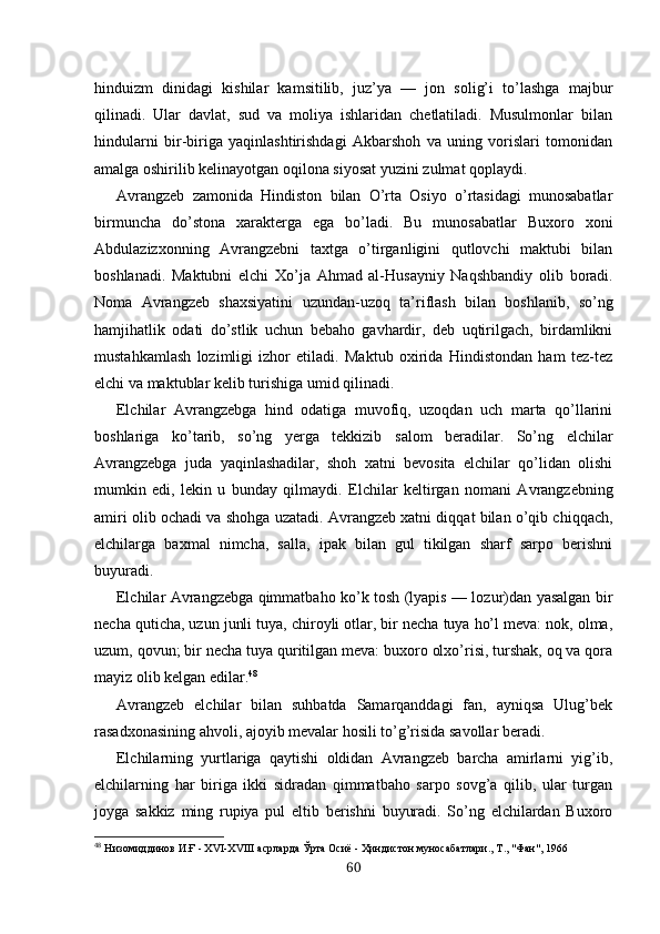 hinduizm   dinidagi   kishilar   kamsitilib,   juz’ya   —   jon   solig’i   to’lashga   majbur
qilinadi.   Ular   davlat,   sud   va   moliya   ishlaridan   chetlatiladi.   Musulmonlar   bilan
hindularni   bir-biriga   yaqinlashtirishdagi   Akbarshoh   va   uning   vorislari   tomonidan
amalga oshirilib kelinayotgan oqilona siyosat yuzini zulmat qoplaydi.
Avrangzeb   zamonida   Hindiston   bilan   O’rta   Osiyo   o’rtasidagi   munosabatlar
birmuncha   do’stona   xarakterga   ega   bo’ladi.   Bu   munosabatlar   Buxoro   xoni
Abdulazizxonning   Avrangzebni   taxtga   o’tirganligini   qutlovchi   maktubi   bilan
boshlanadi.   Maktubni   elchi   Xo’ja   Ahmad   al-Husayniy   Naqshbandiy   olib   boradi.
Noma   Avrangzeb   shaxsiyatini   uzundan-uzoq   ta’riflash   bilan   boshlanib,   so’ng
hamjihatlik   odati   do’stlik   uchun   bebaho   gavhardir,   deb   uqtirilgach,   birdamlikni
mustahkamlash   lozimligi   izhor   etiladi.   Maktub   oxirida   Hindistondan   ham   tez-tez
elchi va maktublar kelib turish i ga umid qilinadi.
Elchilar   Avrangzebga   hind   odatiga   muvofiq,   uzoqdan   uch   marta   qo’llarini
boshlariga   ko’tarib,   so’ng   yerga   tekkizib   s alom   beradilar.   So’ng   elchilar
Avrangzebga   juda   yaqinlashadilar,   shoh   xatni   bevosita   elchilar   qo’lidan   olishi
mumkin   edi,   lekin   u   bunday   qilmaydi.   E lchilar   keltirgan   n omani   Avrangzebning
amiri olib ochadi va shohga   uzatadi. Avrangzeb xatni diqqat bilan o’qib chiqqach,
elchilarga   baxmal   nimcha,   salla,   ipak   bilan   gul   tikilgan   sharf   sarpo   berishni
buyuradi.
Elchilar Avrangzebga qimmatbaho ko’k tosh (lyapis — lozur)dan yasalgan bir
necha quticha, uzun junli tuya, chiroyli otlar, bir necha tuya ho’l meva: nok, olma,
uzum, qovun; bir  n echa tuya quritilgan meva: buxoro olxo’risi, turshak, oq va qora
mayiz olib kelgan edilar. 48
Avrangzeb   elchilar   bilan   suhbatda   Samarqanddagi   fan,   ayniqsa   Ulug’bek
rasadxonasining ahvoli, ajoyib mevalar hosili to’g’risida savollar beradi.
Elchilarning   yurtlariga   qaytishi   oldidan   Avrangzeb   barcha   amirlarni   yig’ib,
elchilarning   har   biriga   ikki   sidradan   qimmatbaho   sarpo   sovg’a   qilib,   ular   turgan
joyga   sakkiz   ming   rupiya   pul   eltib   berishni   buyuradi.   So’ng   elchilardan   Buxoro
48
  Низомиддинов И.Ғ - ХVI-ХVIII асрларда Ўрта Осиё - Ҳиндистон муносабатлари., Т., "Фан", 1966
60