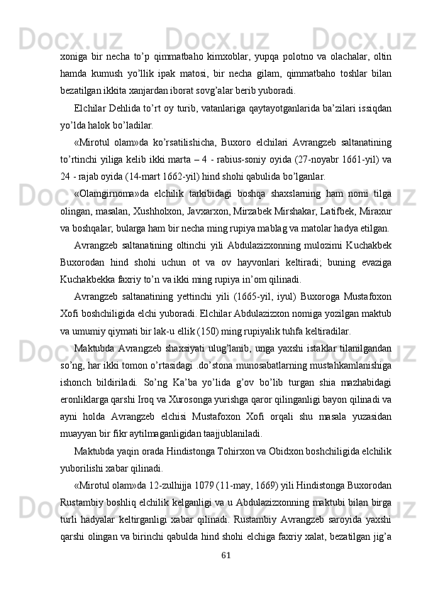 xoniga   bir   necha   to’p   qimmatbaho   kimxoblar,   yupqa   polotno   va   olachalar,   oltin
hamda   kumush   yo’llik   ipak   matosi,   bir   necha   gilam,   qimmatbaho   toshlar   bilan
bezatilgan ikkita xanjardan iborat sovg’alar berib yuboradi.
Elchilar Dehlida to’rt oy turib, vatanlariga qaytayotganlarida ba’zilari issiqdan
yo’lda halok bo’ladilar.
«Mirotul   olam»da   ko’rsatilishicha,   Buxoro   elchilari   Avrangzeb   saltanatining
to’rtinchi yiliga kelib ikki mar ta – 4 - rabius-soniy oyida (27-noyabr 1661-yil) va
24 - rajab oyida (14-mart 1662-yil) hind shohi qabulida bo’lganlar.
«Olamgirnoma»da   elchilik   tarkibidagi   boshqa   shaxslarning   ham   nomi   tilga
olingan, masalan, Xushholxon, Jav xarxon, Mirzabek Mirshakar, Latifbek, Miraxur
va bosh qalar;  bularga  ham  bir necha ming rupiya mablag va matolar  hadya  etilgan.
Avrangzeb   saltanatining   oltinchi   yili   Abdulazizxonning   mulozimi   Kuchakbek
Buxorodan   hind   shohi   uchun   ot   va   ov   hayvonlari   keltiradi;   buning   evaziga
Kuchakbekka faxriy to’n va ikki ming rupiya in’om  qilinadi.
Avrangzeb   saltanatining   yettinchi   yili   (1665-yil,   iyul)   Buxoroga   Mustafoxon
Xofi boshchiligida elchi yuboradi. Elchilar Abdulazizxon nomiga yozilgan maktub
va umumiy  qiymati  bir lak-u ellik (150) ming rupiyalik  tuhfa  keltiradilar.
Maktubda  Avrangzeb  shaxsiyati  ulug’lanib, unga yaxshi  istaklar  tilanilgandan
so’ng, har ikki tomon o’rtasidagi .do’stona munosabatlarning mustahkamlanishiga
ishonch   bildiriladi.   So’ng   Ka’ba   yo’lida   g’ov   bo’lib   turgan   shia   mazhabidagi
eronliklarga qarshi Iroq va Xurosonga yurishga qaror qilinganligi bayon qilinadi va
ayni   holda   Avrang zeb   elchisi   Mustafoxon   Xofi   orqali   shu   masala   yuzasidan
muayyan bir fikr aytilmaganligidan taajjublaniladi.
Maktubda yaqin orada Hindistonga Tohirxon va Obidxon boshchiligida elchilik
yuborilishi xabar qilinadi.
«Mirotul olam»da 12-zulhijja 1079 (11-may, 1669) yili Hindistonga Buxorodan
Rustambiy boshliq elchilik kelganligi va u Abdulazizxonning maktubi bilan birga
turli   hadyalar   keltirganligi   xabar   qilinadi.   Rustambiy   Avrangzeb   saroyida   yaxshi
qarshi olingan va birinchi qabulda hind shohi elchiga faxriy xalat, bezatilgan jig’a
61