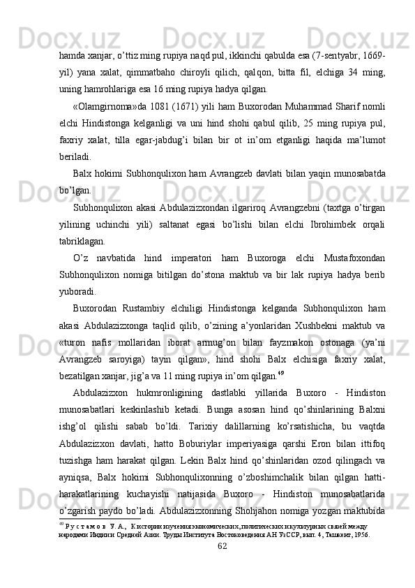 hamda xanjar, o’ttiz ming rupiya naqd pul, ikkinchi qabulda esa (7-sen tyabr, 1669-
yil)   yana   xalat,   qimmatbaho   chiroyli   qilich,   qal qon,   bitta   fil,   elchiga   34   ming,
uning hamrohlariga esa 16 ming rupiya hadya qilgan.
«Olamgirnoma»da 1081 (1671) yili   ham   Buxorodan Muh ammad   Sharif nomli
elchi   Hindistonga   kelganligi   va   uni   hind   shohi   qabul   qilib,   25   ming   rupiya   pul,
faxriy   xalat,   tilla   egar-jabdug’i   bilan   bir   ot   in’om   etganligi   haqida   ma’lumot
beriladi.
Balx   hokimi   Subhonqulixon  ham   Avrangzeb  davlati   bi lan yaqin  munosabatda
bo’lgan.
Subhonqulixon   akasi   Abdulazizxondan   ilgariroq   Avrangzebni   (taxtga   o’tirgan
yilining   uchinchi   yili)   saltanat   egasi   bo’lishi   bilan   elchi   Ibrohimbek   orqali
tabriklagan.
O’z   navbatida   hind   imperatori   ham   Buxoroga   elchi   Mustafoxondan
Subhonqulixon   nomiga   bitilgan   do’stona   maktub   va   bir   lak   rupiya   hadya   berib
yuboradi.
Buxorodan   Rustambiy   elchiligi   Hindistonga   kelganda   Subhonqulixon   ham
akasi   Abdulazizxonga   taqlid   qilib,   o’zining   a’yonlaridan   Xushbekni   maktub   va
«turon   nafis   mollaridan   iborat   armug’on   bilan   fayzmakon   ostonaga   (ya’ni
Avrangzeb   saroyiga)   tayin   qilgan»,   hind   shohi   Balx   elchisiga   faxriy   xalat,
bezatilgan xanjar, jig’a va 11 ming rupiya in’om qilgan. 49
Abdulazizxon   hukmronligining   dastlabki   yillarida   Bu xoro   -   Hindiston
munosabatlari   keskinlashib   ketadi.   Bun ga   asosan   hind   qo’shinlarining   Balxni
ishg’ol   qilishi   sabab   bo’ldi.   Tarixiy   dalillarning   ko’rsatishicha,   bu   vaqtda
Abdulazizxon   davlati,   hatto   Boburiylar   imperiyasiga   qarshi   Eron   bilan   ittifoq
tuzishga   ham   harakat   qilgan.   Lekin   Balx   hind   qo’shinlaridan   ozod   qilingach   va
ayniqsa,   Balx   hokimi   Subhonqulixonning   o’zboshimchalik   bilan   qilgan   hatti-
harakatlarining   kuchayishi   natijasida   Buxoro   -   Hindiston   munosabatlarida
o’zgarish paydo bo’ladi. Abdul azizxonning Shohjahon nomiga yozgan maktubida
49
  Р у с т а м о в  У. А. ,   К истории изучения экономических, политических и культурных связей между 
народами Индии и Средней Азии. Труды Института Востоковедения АН УзССР, вып. 4, Ташкент, 1956.
62 