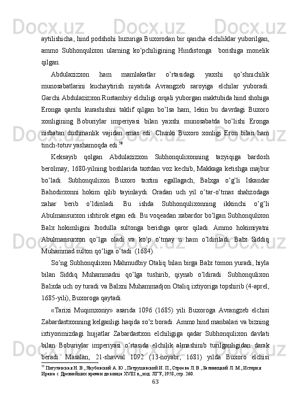 aytilishicha, hind podshohi huzuriga Buxorodan bir qancha elchiliklar yuborilgan,
ammo   Subhonqulixon   ularning   ko’pchiligining   Hindistonga     borishiga   monelik
qilgan.
Abdulazizxon   ham   mamlakatlar   o’rtasidagi   yaxshi   qo’shnichilik
munosabatlarini   kuchaytirish   niyatida   Avrangzeb   saroyiga   elchilar   yuboradi.
Garchi Abdulazizxon Rustambiy elchiligi orqali yuborgan maktubida hind shohiga
Eron ga   qarshi   kurashishni   taklif   qilgan   bo’lsa   ham,   lekin   bu   davrdagi   Buxoro
xonligining   Boburiylar   imperiyasi   bilan   yaxshi   munosabatda   bo’lishi   Eronga
nisbatan   dushmanlik   vajidan   emas   edi.   Chunki   Buxoro   xonligi   Eron   bilan   ham
tinch-totuv yashamoqda edi. 50
Keksayib   qolgan   Abdulazizxon   Subhonqulixonning   tazyiqiga   bardosh
berolmay,   1680-yilning  boshlarida  taxtdan  voz  kechib,   Makkaga   ketishga  majbur
bo’ladi.   Subhonqulixon   Buxoro   taxtini   egallagach,   Balxga   o’g’li   Iskandar
Bahodirxonni   hokim   qilib   tayinlaydi.   Oradan   uch   yil   o’tar-o’tmas   shahzodaga
zahar   berib   o’ldiriladi.   Bu   ishda   Subhonqulixonning   ikkinchi   o’g’li
Abulmansurxon ishtirok etgan edi. Bu voqeadan xabardor bo’lgan Subhonqulixon
Balx   hokimligini   Ibodulla   sultonga   berishga   qaror   qiladi.   Ammo   hokimiyatni
Abulmansurxon   qo’lga   oladi   va   ko’p   o’tmay   u   ham   o’ldiriladi.   Balx   Siddiq
Muhammad sulton qo’liga o’tadi  (1684).
So’ng Subhonqulixon Mahmudbiy Otaliq bilan birga Balx tomon yuradi, hiyla
bilan   Siddiq   Muhammadni   qo’lga   tushirib,   qiynab   o’ldiradi.   Subhonqulixon
Balxda uch oy turadi va Balxni Muhammadjon Otaliq ixtiyoriga topshirib (4-aprel,
1685-yili), Buxoroga qaytadi.
«Tarixi   Muqimxoniy»   asarida   1096   (1685)   yili   Buxoro ga   Avrangzeb   elchisi
Zabardastxonning kelganligi haqida so’z boradi. Ammo hind manbalari va bizning
ixtiyorimizdagi   hujjatlar   Zabardastxon   elchiligiga   qadar   Subhonqulixon   davlati
bilan   Boburiylar   imperiyasi   o’rtasida   el chilik   almashinib   turilganligidan   darak
beradi.   Masalan,   21-shavval   1092   (13-noyabr,   1681)   yilda   Buxoro   elchisi
50
  Пигулевская Н. В., Якубовский А. Ю.,  Петру шевский И. П., Строева Л. В.,   Белиницкий Л. М.,  История 
Иран а с  Древнейших времен до конца XVIII в,, изд. ЛГУ, 1958, стр. 260.
63