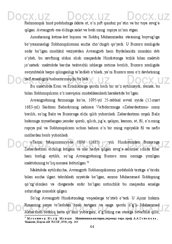 Rahmonquli hind podshohiga ikkita ot, o’n juft qunduz po’stin va bir tuya sovg’a
qilgan. Avrangzeb esa elchiga xalat va besh ming  rupiya in’om etgan .
Anushaning   ketma-ket   hujumi   va   Siddiq   Muhammadni   otasining   buyrug’iga
bo’ysunmasligi   Subhonqulixonni   ancha   cho’chigib   qo’yadi.   U   Buxoro   xonligida
sodir   bo’lgan   mushkul   vaziyatdan   Avrangzeb   ham   foydalanishi   mumkin   deb
o’ylab,   bu   xavfning   oldini   olish   maqsadida   Hindistonga   tezlik   bilan   maktub
jo’natadi:   maktubda   barcha   tashvishli   ishlar ga   xotima   berilib,   Buxoro   xonligida
osoyishtalik barpo qilinganligi ta’kidlab o’tiladi, ya’ni Buxoro xoni o’z davlatining
zaif emasligini tushuntirmoqchi bo’ladi.
Bu maktubda Eron va Eronliklarga qarshi hech bir   so’z   aytilmaydi, demak, bu
bilan Subhonqulixon o’z  mavqeini  mustahkamlash harakatida bo’lgan.
Avrangzebning   farmoniga   ko’ra,   1095-yil   25-rabbial   av val   oyida   (12-mart
1683-yil)   Saidxon   Bahodirning   nabirasi   Vafodorxonga   «Zabardastxon»   nomi
berilib,   so’ng   Balx   va   Buxoroga   elchi   qilib   yuboriladi.   Zabardastxon   orqali   Balx
hokimiga ziynatlangan jamdar quroli, qilich, jig’a, qalqon, kamon, ot, fil, o’n ming
rupiya   pul   va   Subhonqulixon   uchun   bahosi   o’n   bir   ming   rupiyalik   fil   va   nafis
mollardan berib yuboriladi.
«Tarixi   Muqimxoniy»da   1096   (1685)   -   yili   Hindistondan   Buxoroga
Zabardastxon   elchiligi   kelgani   va   ular   hadya   qilgan   sovg’a-salomlar   ichida   fillar
ham   borligi   aytilib,   so’ng   Avrangzebning   Buxoro   xoni   nomiga   yozilgan
maktubining to’liq nusxasi keltirilgan. 51
Maktubda aytilishicha, Avrangzeb Subhonqulixonni podsholik taxtiga o’tirishi
bilan   ancha   ilgari   tabriklash   niyatida   bo’lgan,   ammo   Muhammad   Siddiqning
qo’zg’olonlari   va   chegarada   sodir   bo’lgan   notinchlik   bu   maqsadni   amalga
oshirishga monelik qilgan.
So’ng   Avrangzeb   Hindistondagi   voqealarga   to’xtab   o’tadi.   U   Ajmir   hokimi
Ronaning   juzya   to’lashdan   bosh   tortgani   va   unga   qarshi   o’g’li   Muhammad
Akbarshoh boshliq katta qo’shin yuborgani, o’g’lining esa otasiga bevafolik qilib,
51
  М у х а м м е д   Ю с у ф   М у н ш и .   Мукимханская история, перевод с  т aдж. проф.  А.А. С е м е н о в а ,  
Ташкент, Изд-во АН УзССР, 1950, стр. 144
64 