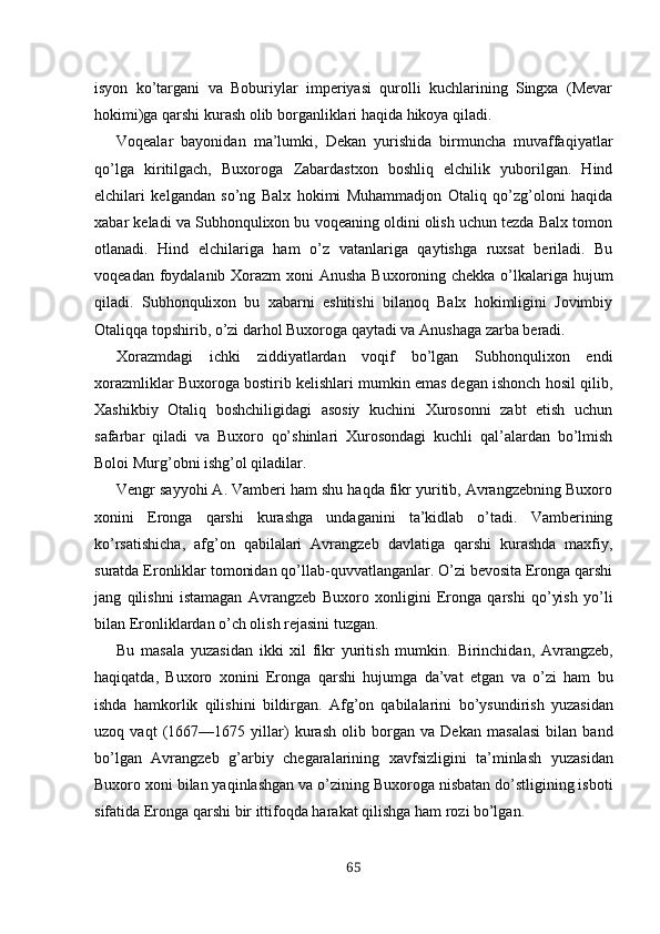 isyon   ko’targani   va   Boburiylar   imperiyasi   qurolli   kuchlarining   Singxa   (Mevar
hokimi)ga qarshi kurash olib borganliklari haqida hikoya qiladi.
Voqealar   bayonidan   ma’lumki,   Dekan   yurishida   birmuncha   muvaffaqiyatlar
qo’lga   kiritilgach,   Buxoroga   Zabardastxon   boshliq   elchilik   yuborilgan.   Hind
elchilari   kelgandan   so’ng   Balx   hokimi   Muhammadjon   Otaliq   qo’zg’oloni   haqida
xa bar keladi va Subhonqulixon bu voqeaning oldini olish uchun tezda Balx tomon
otlanadi.   Hind   elchilariga   ham   o’z   vatanlariga   qaytishga   ruxsat   beriladi.   Bu
voqeadan foydalanib Xorazm xoni Anusha Buxoroning chekka o’lkalariga hujum
qiladi.   Subhonqulixon   bu   xabarni   eshitishi   bilanoq   Balx   hokimligini   Jovimbiy
Otaliqqa topshirib, o’zi darhol Buxoroga qaytadi va Anushaga zarba beradi.
Xorazmdagi   ichki   ziddiyatlardan   voqif   bo’lgan   Subhonqulixon   endi
xorazmliklar Buxoroga bostirib kelishlari mumkin emas degan ishonch hosil qilib,
Xashikbiy   Otaliq   boshchiligidagi   asosiy   kuchini   Xurosonni   zabt   etish   uchun
safarbar   qiladi   va   Buxoro   qo’shinlari   Xurosondagi   kuchli   qal’alardan   bo’lmish
Boloi Murg’obni ishg’ol qiladilar.
Vengr sayyohi A. Vamberi ham shu haqda fikr yuritib, Avrangzebning Buxoro
xonini   Eronga   qarshi   kurashga   undaganini   ta’kidlab   o’tadi.   Vamberining
ko’rsatishicha,   afg’on   qabilalari   Avrangzeb   davlatiga   qarshi   kurashda   maxfiy,
suratda Eronliklar tomonidan qo’llab-quvvatlanganlar. O’zi bevosita Eronga qarshi
jang   qilishni   istamagan   Av rangzeb   Buxoro   xonligini   Eronga   qarshi   qo’yish   yo’li
bilan Eronliklardan o’ch olish rejasini tuzgan.
Bu   masala   yuzasidan   ikki   xil   fikr   yuritish   mumkin.   Birinchidan,   Avrangzeb,
haqiqatda,   Buxoro   xonini   Eronga   qarshi   hujumga   da’vat   etgan   va   o’zi   ham   bu
ishda   hamkorlik   qilishini   bildirgan.   Afg’on   qabilalarini   bo’ysundirish   yuzasidan
uzoq   vaqt   (1667—1675   yillar)   kurash   olib   borgan   va   Dekan   masalasi   bilan   band
bo’lgan   Avrangzeb   g’arbiy   chegaralarining   xavfsizligini   ta’minlash   yuzasidan
Buxoro xoni bilan  yaqinlashgan  va  o’zining  Buxoroga nisbatan  do’st ligining isboti
sifatida Eronga  qarshi  bir  ittifoqda harakat  qilishga ham  rozi  bo’lgan.
65 