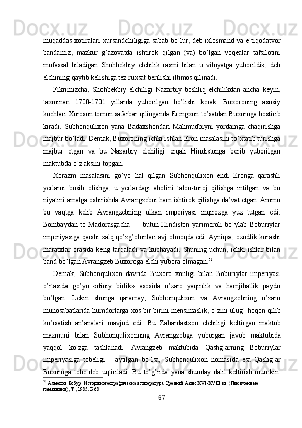muqaddas xotiralari xursandchiligiga sabab bo’lur, deb ixlosmand va e’tiqodatvor
bandamiz,   mazkur   g’azovatda   ishtirok   qilgan   (va)   bo’lgan   voqealar   tafsilotini
mufassal   biladigan   Shohbekbiy   elchilik   rasmi   bilan   u   viloyatga   yuborildi»,   deb
elchining qaytib kelishiga tez ruxsat berilishi iltimos qilinadi.
Fikrimizcha,   Shohbekbiy   elchiligi   Nazarbiy   boshliq   elchilikdan   ancha   keyin,
taxminan   1700-1701   yillarda   yuborilgan   bo’lishi   kerak.   Buxoroning   asosiy
kuchlari Xuroson tomon safarbar qilinganda  Erengxo n to’satdan Buxoroga bostirib
kiradi.   Subhonqulixon   yana   Badaxshondan   Mahmudbiyni   yordamga   chaqirishga
majbur bo’ladi. Demak, Buxoroning ichki ishlari Eron masalasini to’xtatib turishga
maj bur   etgan   va   bu   Nazarbiy   elchiligi   orqali   Hindistonga   berib   yuborilgan
maktubda o’z aksini topgan.
Xorazm   masalasini   go’yo   hal   qilgan   Subhonqulixon   endi   Eronga   qarashli
yerlarni   bosib   olishga,   u   yerlardagi   aholini   talon-toroj   qilishga   intilgan   va   bu
niyatini amalga oshirishda Avrangzebni ham ishtirok qilishga da’vat etgan. Ammo
bu   vaqtga   kelib   Avrangzebning   ulkan   imperiyasi   inqirozga   yuz   tutgan   edi.
Bombaydan   to   Madorasgacha   —   butun   Hindiston   yarimoroli   bo’ylab   Boburiylar
imperiyasiga qarshi xalq qo’zg’olonlari avj olmoqda edi. Ayniqsa, ozodlik kurashi
maratxlar   orasida   keng   tarqaladi   va   kuchayadi.   Shuning   uchun,   ichki   ishlar   bilan
band bo’lgan Avrangzeb Buxoroga elchi yubora olmagan. 53
Demak,   Subhonqulixon   davrida   Buxoro   xonligi   bilan   Boburiylar   imperiyasi
o’rtasida   go’yo   «diniy   birlik»   asosida   o’zaro   yaqinlik   va   hamjihatlik   paydo
bo’lgan.   Lekin   shunga   qaramay,   Subhonqulixon   va   Avrangzebning   o’zaro
munosabatlarida humdorlarga xos bir-birini mensimaslik, o’z ini ulug’ hoqon qilib
ko’rsatish   an’analari   mavjud   edi.   Bu   Zabardastxon   elchiligi   keltirgan   maktub
mazmuni   bilan   Subhonqulixonning   Avrangzebga   yuborgan   javob   maktubida
yaqqol   ko’zga   tashlanadi.   Avrangzeb   maktubida   Qashg’arning   Boburiylar
imperiyasiga   tobeligi       aytilgan   bo’lsa,   Subhonqulixon   nomasida   esa   Qashg’ar
Buxoroga   tobe   deb   uqtiriladi.   Bu   to’g’rida   yana   shunday   dalil   keltirish   mumkin:
53
  Ахмедов Бобур. Историкогеографическая литература Средней Азии Х VI -Х VIII  вв. (Письменные 
памятники), Т., 1985 . Б.68
67