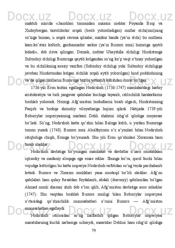 maktub   oxirida   «Janoblari   tomonidan   maxsus   mehtar   Poyanda   Boqi   va
Xudoybergan   taxvildorlar   orqali   (be rib   yuboriladigan)   mollar   elchi(miz)ning
so’ziga   binoan,   u   orqali   ravona   qilsalar,   mazkur   banda   (ya’ni   elchi)   bu   mollarni
kam-ko’stsiz   keltirib,   gardunmador   sarkor   (ya’ni   Bu xoro   xoni)   huzuriga   qaytib
keladi»,   deb   ilova   qilingan.   Demak,   mehtar   Ubaydulla   elchiligi   Hindistonga
Sultonbiy elchiligi Buxoroga qaytib kelgandan so’ng ko’p vaqt o’tmay yuborilgan
va   bu   elchilikning   asosiy   vazifasi   (Sultonbiy   elchiligi   yoki   Sultonbiy   elchiligiga
javoban   Hindistondan   kelgan   elchilik   orqali   aytib   yuborilgan)   hind   podshohining
va’da qilgan mollarini Buxoroga tezroq yetkazib kelishdan iborat bo’lgan.
1736-yili   Eron   taxtini   egallagan   Nodirshoh   (1736-1747)   mamlakatdagi   harbiy
aristokratiya   va   turli   jangovar   qabilalar   kuchiga   tayanib,   istilochilik   harakatlarini
boshlab   yuboradi.   Hozirgi   Afg’oniston   hududlar ini   bosib   olgach,   H indistonning
Panjob   va   boshqa   shimoliy   viloyatlariga   hujum   qiladi.   Natijada   1739 - yili
Boburiylar   imperiyasining   markazi   Dehli   shahrini   ishg’ol   qilishga   muyassar
bo’ladi.   So’ng,   Nodirshoh   katta   qo’shin   bilan   Balxga   kelib,   u   y erdan   Buxoroga
tomon   yuradi   (1740).   Buxoro   xoni   Abulfayzxon   o’z   a’yonlari   bilan   Nodirshoh
istiqboliga   chiqib,   Eronga   bo’ysunadi.   Shu   yili   Eron   qo’shinlari   Xorazmni   ham
bosib oladilar.
Nodirshoh   davlatiga   bo’ysungan   mamlakat   va   davlatlar   o’zaro   mustahkam
iqtisodiy   va   madaniy   aloqaga   ega   emas   edilar.   Shunga   ko’ra,   qurol   kuchi   bilan
vujudga keltirilgan bu katta imperiya Nodirshoh vafotidan so’ng tezda parchalanib
ketadi.   Buxoro   va   Xorazm   xonliklari   yana   mustaqil   bo’lib   oladilar.   Afg’on
qabilalari   ham   qulay   fursatdan   foydalanib,   abdali   (durroniy)   qabilasidan   bo’lgan
Ahmad   nomli   shaxsni   shoh   deb   e’lon   qilib,   Afg’oniston   davlatiga   asos   soladilar
(1747).   Shu   vaqtdan   boshlab   Buxoro   xonligi   bilan   Boburiylar   imperiyasi
o’rtasidagi   qo’shnichilik   munosabatlari   o’rnini   Buxoro   —   Afg’oniston
munosabatlari egallaydi.
Nodirshoh   istilosidan   so’ng   zaiflashib   qolgan   Boburiylar   imperiyasi
maratxlarning   kuchli   zarbasiga   uchraydi,   maratxlar   Dehlini   ham   ishg’ol   qilishga
70