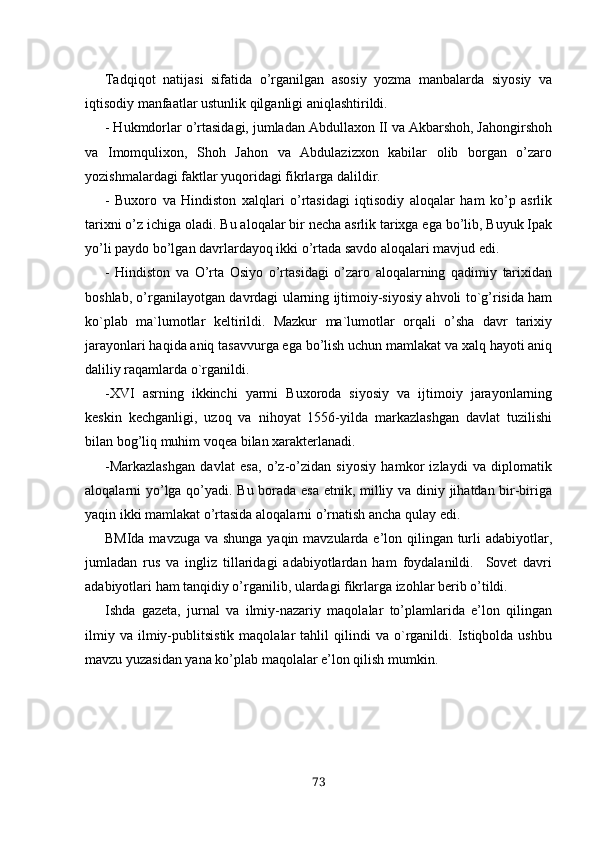 Tadqiqot   natijasi   sifatida   o’rganilgan   asosiy   yozma   manbalarda   siyosiy   va
iqtisodiy manfaatlar ustunlik qilganligi aniqlashtirildi.
- Hukmdorlar o’rtasidagi, jumladan Abdullaxon II va Akbarshoh, Jahongirshoh
va   Imomqulixon,   Shoh   Jahon   va   Abdulazizxon   kabilar   olib   borgan   o’zaro
yozishmalardagi faktlar yuqoridagi fikrlarga dalildir. 
-   Buxoro   va   Hindiston   xalqlari   o’rtasidagi   iqtisodiy   aloqalar   ham   ko’p   asrlik
tarixni o’z ichiga oladi. Bu aloqalar bir necha asrlik tarixga ega bo’lib, Buyuk Ipak
yo’li paydo bo’lgan davrlardayoq ikki o’rtada savdo aloqalari mavjud edi.
-   Hindiston   va   O’rta   Osiyo   o’rtasidagi   o’zaro   aloqalarning   qadimiy   tarixidan
boshlab, o’rganilayotgan davrdagi ularning ijtimoiy-siyosiy ahvoli to`g’risida ham
ko`plab   ma`lumotlar   keltirildi.   Mazkur   ma`lumotlar   orqali   o’sha   davr   tarixiy
jarayonlari haqida aniq tasavvurga ega bo’lish uchun mamlakat va xalq hayoti aniq
daliliy raqamlarda o`rganildi.
-XVI   asrning   ikkinchi   yarmi   Buxoroda   siyosiy   va   ijtimoiy   jarayonlarning
keskin   kechganligi,   uzoq   va   nihoyat   1556-yilda   markazlashgan   davlat   tuzilishi
bilan bog’liq muhim voqea bilan xarakterlanadi. 
-Markazlashgan   davlat   esa,   o’z-o’zidan   siyosiy   hamkor   izlaydi   va   diplomatik
aloqalarni yo’lga qo’yadi. Bu borada esa etnik, milliy va diniy jihatdan bir-biriga
yaqin ikki mamlakat o’rtasida aloqalarni o’rnatish ancha qulay edi.
BMIda mavzuga va shunga yaqin mavzularda e’lon qilingan turli adabiyotlar,
jumladan   rus   va   ingliz   tillaridagi   adabiyotlardan   ham   foydalanildi.     Sovet   davri
adabiyotlari ham tanqidiy o’rganilib, ulardagi fikrlarga izohlar berib o’tildi. 
Ishda   gazeta,   jurnal   va   ilmiy-nazariy   maqolalar   to’plamlarida   e’lon   qilingan
ilmiy   va   ilmiy-publitsistik   maqolalar   tahlil   qilindi   va  o`rganildi.   Istiqbolda  ushbu
mavzu yuzasidan yana ko’plab maqolalar e’lon qilish mumkin.
73 