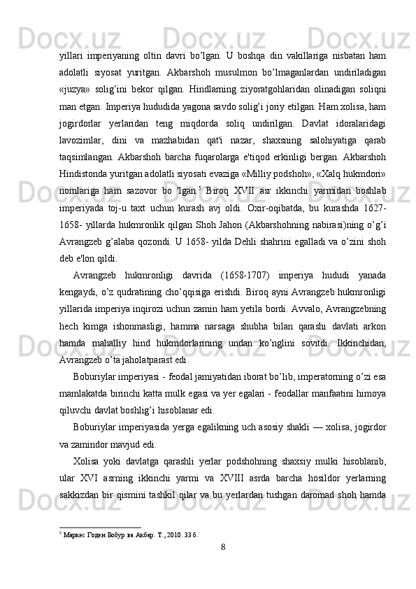 yillari   imperiyaning   oltin   davri   bo’lgan.   U   boshqa   din   vakillariga   nisbatan   ham
adolatli   siyosat   yuritgan.   Akbarshoh   musulmon   bo’lmaganlardan   undiriladigan
«juzya»   solig’ini   bekor   qilgan.   Hindlarning   ziyoratgohlaridan   olinadigan   soliqni
man etgan. Imperiya hududida yagona savdo solig’i joriy etilgan. Ham xolisa, ham
jogirdorlar   yerlaridan   teng   miqdorda   soliq   undirilgan.   Davlat   idoralaridagi
lavozimlar,   dini   va   mazhabidan   qat'i   nazar,   shaxsning   salohiyatiga   qarab
taqsimlangan.   Akbarshoh   barcha   fuqarolarga   e'tiqod   erkinligi   bergan.   Akbarshoh
Hindistonda yuritgan adolatli siyosati evaziga «Milliy podshoh», «Xalq hukmdori»
nomlariga   ham   sazovor   bo   'lgan. 5
  Biroq   XVII   asr   ikkinchi   yarmidan   boshlab
imperiyada   toj-u   taxt   uchun   kurash   avj   oldi.   Oxir-oqibatda,   bu   kurashda   1627-
1658-  yillarda hukmronlik qilgan Shoh Jahon (Akbarshohning nabirasi)ning o’g’i
Avrangzeb g’alaba qozondi. U 1658- yilda Dehli shahrini egalladi  va o’zini shoh
deb e'lon qildi. 
Avrangzeb   hukmronligi   davrida   (1658-1707)   imperiya   hududi   yanada
kengaydi, o’z qudratining cho’qqisiga erishdi. Biroq ayni Avrangzeb hukmronligi
yillarida imperiya inqirozi uchun zamin ham yetila bordi. Avvalo, Avrangzebning
hech   kimga   ishonmasligi,   hamma   narsaga   shubha   bilan   qarashi   davlati   arkon
hamda   mahalliy   hind   hukmdorlarining   undan   ko’nglini   sovitdi.   Ikkinchidan,
Avrangzeb o’ta jaholatparast edi .  
Boburiylar imperiyasi - feodal jamiyatidan iborat bo’lib, imperatorning o’zi esa
mamlakatda birinchi katta mulk egasi va yer egalari - feodallar manfaatini himoya
qiluvchi davlat boshlig’i hisoblanar edi.
Boburiy lar imperiyasida   y erga egalikning uch asosiy shakli —   x olisa, jo g irdor
va zamindor mavjud edi.
Xolisa   yoki   davlatga   qarashli   yerlar   podshohning   shaxsiy   mulki   hisoblanib,
ular   XVI   asrning   ikkinchi   yarmi   va   XVIII   asrda   barcha   hosildor   yerlarning
sakkizdan  bir  qismini   tashkil   qilar   va  bu yerlardan  tushgan  daromad  shoh  hamda
5
  Маркес Годен Бобур ва Акбар. Т., 2010. 33 б.
8