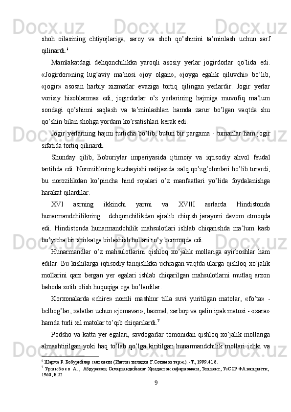 shoh   oilasining   ehtiyojlariga,   saroy   va   shoh   qo’shinini   ta’minlash   uchun   sarf
qilinardi. 6
Mamlakatdagi   dehqonchilikka   yaroqli   asosiy   yerlar   jogirdorlar   qo’lida   edi.
«Jogirdor»ning   lug’aviy   ma’nosi   «joy   olgan»,   «joyga   egalik   qiluvchi»   bo’lib,
«jogir»   asosan   harbiy   xizmatlar   evaziga   tortiq   qilingan   yerlardir.   Jogir   yerlar
vorisiy   hisoblanmas   edi,   jogirdorlar   o’z   yerlarining   hajmiga   muvofiq   ma’lum
sondagi   qo’shinni   saqlash   va   ta’minlashlari   hamda   zarur   bo’lgan   vaqtda   shu
qo’shin bilan shohga yordam ko’rsatishlari kerak edi.
Jogir   y erlarning hajmi turlicha bo’lib, butun bir pargama   -   tuman lar ham jogir
sifatida tortiq qilinardi.
Shunday   qilib,   Boburiylar   imperiyasida   ijtimoiy   va   iqtisodiy   ahvol   feudal
tartibda edi . Norozilikning kuchayishi natijasida xalq qo’zg’olonlari bo’lib turardi,
bu   norozilikdan   ko’pincha   hind   rojalari   o’z   manfaatlari   yo’lida   foydalanishga
harakat qilardilar.
XVI   asrning   ikkinchi   yarmi   va   XVIII   asrlarda   Hindistonda
hunarmandchilikning       dehqonchilikdan   ajralib   chiqish   j arayoni   davom   etmoqda
edi.   Hindistonda   hunarmandchilik   mahsulotlari   ishlab   chiqarishda   ma’lum   kasb
bo’yicha bir shirkatga birlashish hollari ro’y bermoqda edi.
Hunarmandlar   o’z   mahsulotlarini   qishloq   xo’jalik   mollariga   ayirboshlar   ham
edilar. Bu kishilarga iqtisodiy tanqislikka uchragan vaqtda ularga qishloq xo’jalik
mollarini   qarz   bergan   yer   egalari   ishlab   chiqarilgan   mahsulotlarni   mutlaq   arzon
bahoda sotib olish huquqiga ega bo’lardilar. 
Korxonalarda   «chire»   nomli   mashhur   tilla   suvi   yuritilgan   matolar,   «fo’ta»   -
belbog’lar, xalatlar uchun «jomavar», baxmal, zarbop va qalin ipak matosi - «xara»
hamda turli xil matolar to’qib chiqarilardi. 7
Podsho va katta yer egalari, savdogarlar to monidan qishloq xo’jalik mollariga
almashtirilgan   yoki   haq   to’lab   qo’lga   kiritilgan   hunarmandchilik   mollari   ichki   va
6
  Ш арма Р. Бобурийлар салтанати (Инглиз тилидан  Ғ .Сотимов тар ж .). -Т. ,  1999. 41 б.
7
  У р и н б о е в   А . ,   Абдураззоқ Самарқандийнинг Ҳиндистон сафарномаси, Тошкент, УзССР ФА нашриёти, 
1960, Б.22
9 