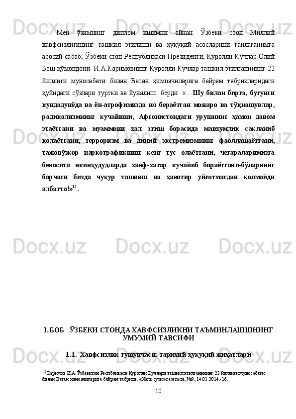Мен   ўзимнинг   диплом   ишимни   айнан   Ўзбеки   стон   Миллий
хавфсизлигининг   ташкил   этилиши   ва   ҳуқуқий   асосларини   танлаганимга
асосий сабаб, Ўзбеки стон Республикаси Президенти, Қуролли Кучлар Олий
Бош қўмондони  И.А.Каримовнинг Қуролли Кучлар ташкил этилганининг 22
йиллиги   муносабати   билан   Ватан   ҳимоячиларига   байрам   табрикларидаги
қуйидаги сўзлари  туртки ва йуналиш   берди:  «… Шу билан  бирга, бугунги
кундадунёда   ва   ён-атрофимизда   юз   бераётган   можаро   ва   тўқнашувлар,
радикализмнинг   кучайиши,   Афғонистондаги   урушнинг   ҳамон   давом
этаётгани   ва   муаммони   ҳал   этиш   борасида   мавхумлик   сакланиб
колаётгани,   терроризм   ва   диний   экстремизмнинг   фаоллашаётгани,
тажовўзкор   наркотрафикнинг   кенг   тус   олаётгани,   чегараларимизга
бевосита   якинҳудудларда   хавф-хатар   кучайиб   бораётгани-бўларнинг
барчаси   бизда   чуқур   ташвиш   ва   ҳавотир   уйғотмасдан   қолмайди
албатта!» 12
.  
I. БОБ   ЎЗБЕКИ СТОНДА ХАВФСИЗЛИКНИ ТАЪМИНЛАШШНИНГ
УМУМИЙ ТАВСИФИ
1.1.  Хавфсизлик тушунчаси: тарихий-ҳуқуқий жиҳатлари
12
 Каримов И.А.Ўзбекитон Респбликаси Қуролли Кучлари ташкил этилганининг 22 йиллиги муносабати 
билан Ватан химоячиларига байрам табриги. «Халк сузи» газетаси, №9, 14.01.2014.-1б.
10 