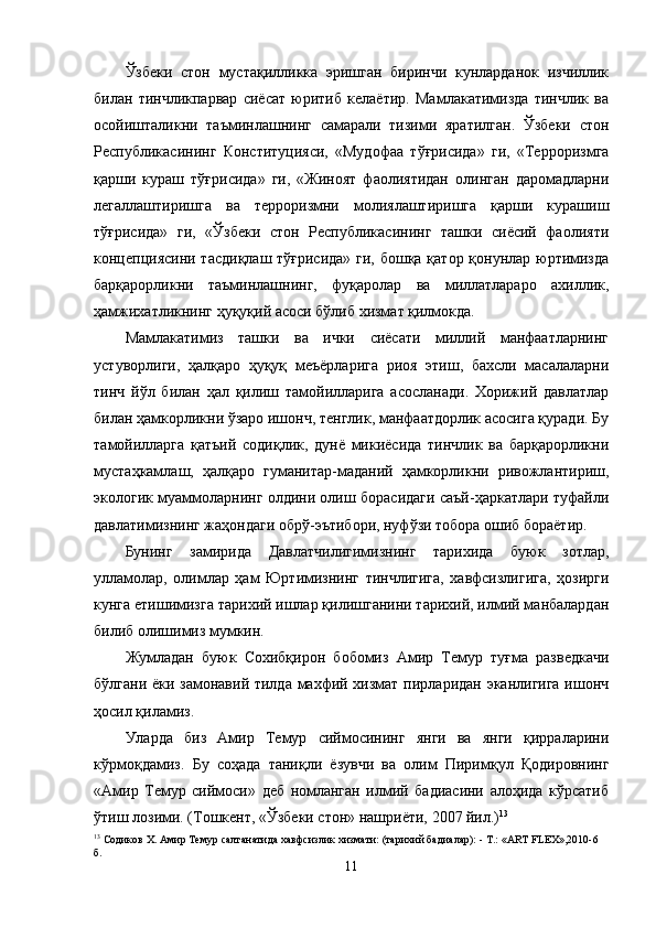 Ўзбеки   стон   мустақилликка   эришган   биринчи   кунларданок   изчиллик
билан   тинчликпарвар   сиёсат   юритиб   келаётир.   Мамлакатимизда   тинчлик   ва
осойишталикни   таъминлашнинг   самарали   тизими   яратилган.   Ўзбеки   стон
Республикасининг   Конституцияси,   «Мудофаа   тўғрисида»   ги,   «Терроризмга
қарши   кураш   тўғрисида»   ги,   «Жиноят   фаолиятидан   олинган   даромадларни
легаллаштиришга   ва   терроризмни   молиялаштиришга   қарши   курашиш
тўғрисида»   ги,   «Ўзбеки   стон   Республикасининг   ташки   сиёсий   фаолияти
концепциясини тасдиқлаш тўғрисида»  ги, бошқа қатор қонунлар юртимизда
барқарорликни   таъминлашнинг,   фуқаролар   ва   миллатлараро   ахиллик,
ҳамжихатликнинг ҳуқуқий асоси бўлиб хизмат қилмокда.
Мамлакатимиз   ташки   ва   ички   сиёсати   миллий   манфаатларнинг
устуворлиги,   ҳалқаро   ҳуқуқ   меъёрларига   риоя   этиш,   бахсли   масалаларни
тинч   йўл   билан   ҳал   қилиш   тамойилларига   асосланади.   Хорижий   давлатлар
билан ҳамкорликни ўзаро ишонч, тенглик, манфаатдорлик асосига қуради. Бу
тамойилларга   қатъий   содиқлик,   дунё   микиёсида   тинчлик   ва   барқарорликни
мустаҳкамлаш,   ҳалқаро   гуманитар-маданий   ҳамкорликни   ривожлантириш,
экологик муаммоларнинг олдини олиш борасидаги саъй-ҳаркатлари туфайли
давлатимизнинг жаҳондаги обрў-эътибори, нуфўзи тобора ошиб бораётир.
Бунинг   замирида   Давлатчилигимизнинг   тарихида   буюк   зотлар,
улламолар,   олимлар   ҳам   Юртимизнинг   тинчлигига,   хавфсизлигига,   ҳозирги
кунга етишимизга тарихий ишлар қилишганини тарихий, илмий манбалардан
билиб олишимиз мумкин.
Жумладан   буюк   Сохибқирон   бобомиз   Амир   Темур   туғма   разведкачи
бўлгани ёки замонавий тилда махфий хизмат пирларидан эканлигига  ишонч
ҳосил қиламиз.
Уларда   биз   Амир   Темур   сиймосининг   янги   ва   янги   қирраларини
кўрмоқдамиз.   Бу   соҳада   таниқли   ёзувчи   ва   олим   Пиримқул   Қодировнинг
«Амир   Темур   сиймоси»   деб   номланган   илмий   бадиасини   алоҳида   кўрсатиб
ўтиш лозими. (Тошкент, «Ўзбеки стон» нашриёти, 2007 йил.) 13
 
13
 Содиков Х. Амир Темур салтанатида хавфсизлик хизмати: (тарихий бадиалар): - Т.: «ART FLEX»,2010-6 
б.
11 