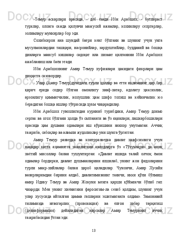 -Темур   аскарлари   орасида,   -   деб   ёзади   Ибн   Арабшох,   -   бутпараст
турклар,   оловга   сажда   қилувчи   мажусий   ажамлар,   кохинлару   сехргарлар,
золимлару мункирлар бор эди.
Сохибкирон   ана   шундай   бағри   кенг   бўлгани   ва   шунинг   учун   унга
мусулмонлардан   ташқари,   насронийлар,   зардуштийлар,   буддавий   ва   бошқа
динларга   мансуб   кишилар   садоқат   ила   хизмат   қилганини   Ибн   Арабшох
ажабланиш ила баён этади.
Ибн   Арабшохнинг   Амир   Темур   хуфиялари   ҳакидаги   фикрлари   ҳам
диққатга сазовордир.
- Улар (Амир Темур)дунёдаги турли ҳоллар ва етти иклимнинг ҳар бир
қарич   ерида   содир   бўлган   омонлигу   хавф-хатар,   адолату   ҳаксизлик,
арзонлигу   қимматчилик,   нохушлик   ҳам   шифо   топиш   ва   кейинчалик   юз
берадиган бошқа ишлар тўғрисида ҳукм чиқарадилар.
Ибн   Арабшох   гувохлигидан   куриниб   турибдики,   Амир   Темур   доимо
сергак ва огох бўлгани ҳолда ўз салтанати ва ўз яқинлари, лашкарбошилари
орасида   ҳам   душман   одамлари   иш   кўришини   зинхор   унутмаган.   Аччиқ
тажриба, сабоқлар ва аламли жудоликлар уни шунга ўргатган.
Амир   Темур   разведка   ва   контрразведка   давлат   хавфсизлиги   учун
нақадар   катта   аҳамиятга   эканлигини   авлодларга   ўз   «Тўзуклари»   да   аниқ
хаётий   мисоллар   билан   тушунтирган:   «Давлат   ишида   талай   олчоқ   ёмон
одамлар   бордирки,   давлат   душманларини   яхшилаб,   унинг   жон   фидоларини
турли   макр-хийлалар   билан   ҳароб   қиладилар.   Чунончи,   Амир   Хусайн
вазирларимдан   бирини   алдаб,   давлатимизнинг   таянчи,   икки   қўли   бўлмиш
амир   Идику   Темур   ва   Амир   Жокуни   менга   қарши   қўймокчи   бўлиб   гап
чиқарди.   Мен   унинг   хиёнатини   фаросатим-ла   сезиб   қолдим,   шунинг   учун
улар   хусусида   айтилган   ҳамма   гапларни   эшитмаганга   олдим».   Замонавий
тилимизда   иғвогарлик   (провокация)   ва   ёлғон   хабар   тарқатиш
(дезинформация)   дейиладиган   нарсалар   Амир   Темурнинг   аччиқ
тажрибасидан ўтган эди.
13 