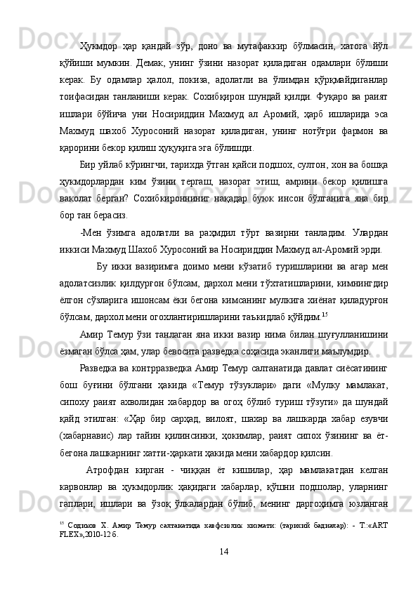 Ҳукмдор   ҳар   қандай   зўр,   доно   ва   мутафаккир   бўлмасин,   хатога   йўл
қўйиши   мумкин.   Демак,   унинг   ўзини   назорат   қиладиган   одамлари   бўлиши
керак.   Бу   одамлар   ҳалол,   покиза,   адолатли   ва   ўлимдан   қўрқмайдиганлар
тоифасидан   танланиши   керак.   Сохибқирон   шундай   қилди.   Фуқаро   ва   раият
ишлари   бўйича   уни   Носириддин   Махмуд   ал   Аромий,   ҳарб   ишларида   эса
Махмуд   шахоб   Хуросоний   назорат   қиладиган,   унинг   нотўғри   фармон   ва
қарорини бекор қилиш ҳуқуқига эга бўлишди.
Бир уйлаб кўрингчи, тарихда ўтган қайси подшох, султон, хон ва бошқа
ҳукмдорлардан   ким   ўзини   тергаш,   назорат   этиш,   амрини   бекор   қилишга
ваколат   берган?   Сохибкиронниниг   на қ адар   буюк   инсон   бўлганига   яна   бир
бор тан берасиз.
-Мен   ўзимга   адолатли   ва   ра ҳ мдил   т ў рт   вазирни   танладим.   Улардан
иккиси Махмуд Шахоб Хуросоний ва Носириддин Махмуд ал-Аромий эрди.
        Бу   икки   вазиримга   доимо   мени   к ўз атиб   туришларини   ва   агар   мен
адолатсизлик   қ илдур ғ он   б ў лсам,   дархол   мени   т ў хтатишларини,   кимнингдир
ё лгон сўзларига  ишонсам  ёки бегона  кимсанинг  мулкига хи ё нат   қ иладур ғ он
б ў лсам, дархол мени огохлантиришларини таъкидлаб  қў йдим. 15
Амир   Темур   ўзи   танлаган   яна   икки   вазир   нима   билан   шу ғ улланишини
ё змаган б ў лса ҳам, улар бевосита разведка соҳасида эканлиги маълумдир.
Разведка ва контрразведка Амир Темур салтанатида давлат сиёсатининг
бош   бу ғ ини   бўлгани   ҳ акида   «Темур   тўзуклари»   даги   «Мулку   мамлакат,
сипоху   раият   ахволидан   хабардор   ва   ого ҳ   бўлиб   туриш   тўзуги»   да   шундай
қ айд   этилган:   « Ҳ ар   бир   сар ҳ ад,   вилоят,   шахар   ва   лашкарда   хабар   езувчи
(хабарнавис)   лар   тайин   қ илинсинки,   ҳ окимлар,   раият   сипох   ўзининг   ва   ё т-
бегона лашкарнинг хатти- ҳ аркати  ҳ акида мени хабардор  қ илсин.
  Атрофдан   кирган   -   чи ққ ан   ё т   кишилар,   ҳар   мамлакатдан   келган
карвонлар   ва   ҳ укмдорлик   ҳ а қ идаги   хабарлар,   қў шни   подшолар,   уларнинг
гаплари,   ишлари   ва   ўз о қ   ў лкалардан   бўлиб,   менинг   дарго ҳ имга   юзланган
15
  Содиков   Х.   Амир   Темур   салтанатида   хавфсизлик   хизмати:   (тарихий   бадиалар):   -   Т.:«ART
FLEX»,2010-12 б.
14 