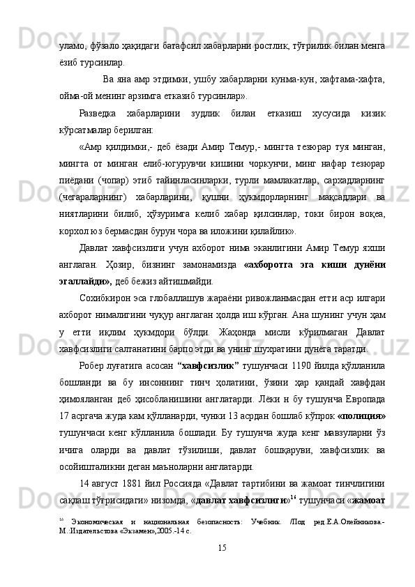 уламо, ф ўз ало  ҳ а қ идаги батафсил хабарларни ростлик, т ўғ рилик билан менга
ё зиб турсинлар.
             Ва яна  амр этдимки, ушбу  хабарларни кунма-кун, хафтама-хафта,
ойма-ой менинг арзимга етказиб турсинлар».
Разведка   хабарларини   зудлик   билан   етказиш   хусусида   кизик
к ў рсатмалар берилган:
«Амр   қ илдимки,-   деб   ё зади   Амир   Темур,-   мингта   тезюрар   туя   минган,
мингта   от   минган   елиб-югурувчи   кишини   чоркунчи,   минг   нафар   тезюрар
пи ё дани   (чопар)   этиб   тайинласинларки,   турли   мамлакатлар,   сархадларнинг
(чегараларнинг)   хабарларини,   қ ушни   ҳ укмдорларнинг   мақсадлари   ва
ниятларини   билиб,   ҳўз уримга   келиб   хабар   қилсинлар,   токи   бирон   во қ еа,
корхол юз бермасдан бурун чора ва иложини  қ илайлик».
Давлат   хавфсизлиги   учун   ахборот   нима   эканлигини   Амир   Темур   яхши
англаган.   Ҳ озир,   бизнинг   замонамизда   «ахборотга   эга   киши   дунёни
эгаллайди»,  деб бежиз айтишмайди.
Сохибкирон эса глобаллашув жара ё ни ривожланмасдан етти аср илгари
ахборот нималигини чу қ ур англаган   ҳ олда иш к ў рган. Ана шунинг учун ҳам
у   етти   и қ лим   ҳ укмдори   бўлди.   Жаҳонда   мисли   кўрилмаган   Давлат
хавфсизлиги салтанатини барпо этди ва унинг шухратини дунёга таратди.
Робер луғатига  асосан   “хавфсизлик”   тушунчаси 1190 йилда қўлланила
бошланди   ва   бу   инсоннинг   тинч   ҳолатини,   ўзини   ҳар   қандай   хавфдан
ҳимояланган   деб   ҳисобланишини   англатарди.   Л ёки   н   бу   тушунча   Европада
17 асргача жуда кам  қў лланарди, чунки 13 асрдан бошлаб кўпрок  «полиция»
тушунчаси   кенг   к ў лланила   бошлади.   Бу   тушунча   жуда   кенг   мавзуларни   ўз
ичига   оларди   ва   давлат   тўзилиши,   давлат   бошқаруви,   хавфсизлик   ва
осойишталикни деган маъноларни англатарди.
14 август  1881 йил Россияда  «Давлат тартибини ва жамоат тинчлигини
са қ лаш тўғрисидаги» низомда, « давлат хавфсизлиги » 16
 тушунчаси « жамоат
16
  Экономическая   и   национальная   безопасность:   Учебник.   /Под   ред.Е.А.Олейникова.-
М.:Издательстова «Экзамен»,2005.-14 с.
15 