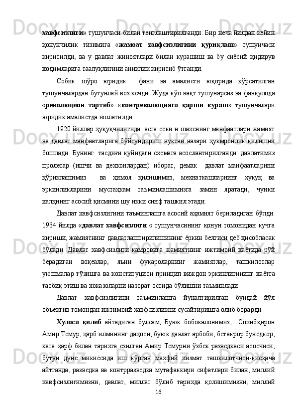 хавфсизлиги » тушунчаси билан тенглаштирилганди. Бир неча йилдан кейин
қонунчилик   тизимига   « жамоат   хавфсизлигини   қ ури қ лаш »   тушунчаси
киритилди,   ва   у   давлат   жиноятлари   билан   курашиш   ва   бу   сиёсий   қ идирув
ходимларига таалу қ лигини аниклик киритиб  ў тганди. 
Собик   ш ў ро   юридик     фани   ва   амали ё ти   юқорида   к ў рсатилган
тушунчалардан бутунлай воз кечди. Жуда кўп ва қ т тушунарсиз ва фав қ улода
« революцион   тартиб »   « контреволюцияга   қ арши   кураш »   тушунчалари
юридик амали ё тда ишлатилди. 
1920 йиллар   ҳуқуқчилигида   аста с ёки   н шахснинг манфаатлари жамият
ва   давлат   манфаатларига   б ў йсундириш  нуктаи   назари   ҳ укмронлик   қилишни
бошлади. Бунинг   тасди ғ и қуйидаги схемага асослантирилганди: давлатимиз
пролетар   (ишчи   ва   дехконлардан)   иборат,   демак     давлат   манфаатларини
қў риклашимиз     ва   ҳ имоя   қилишимиз,   мехнаткашларнинг   ҳуқуқ   ва
эркинликларини   мустаҳкам   таъминлашимизга   замин   яратади,   чунки
х алқнинг асосий  қ исмини шу икки синф ташкил этади.  
Давлат хавфсизлигини таъминлашга асосий аҳамият бериладиган   бўлди.
1934 йилда « давлат хавфсизлиги   « тушунчасининг қонун томонидан кучга
кириши, жамиятнинг давлатлаштирилишининг  ё ркин белгиси деб ҳисобласак
б ў лади.   Давлат   хавфсизлиги   қ амровига   жамиятнинг   ижтимоий   ха ё тида   р ў й
берадиган   воқеалар,   яъни   фуқароларнинг   жамиятлар,   ташкилотлар
уюшмалар т ўзи шга ва конституцион принцип виждон эркинлигининг ха ё тга
татби қ  этиш ва хоказоларни назорат остида б ў лишни таъминлади. 
Давлат   хавфсизлигини   таъминлашга   йуналтирилган   бундай   йўл
объектив томондан ижтимоий хавфсизликни сусайтиришга олиб борарди. 
Хулоса   қилиб   айтадиган   булсам,   Буюк   бобокалонимиз,     Сохиб қ ирон
Амир Темур,   ҳарб илмининг да ҳ оси, буюк давлат арбоби, бетакрор бун ё дкор,
ката   ҳарф  билан  тарихга   ё зилган  Амир  Темурни  ўзбек  разведкаси   асосчиси,
бутун   дунё   мики ё сида   иш   к ў рган   махфий   хизмат   ташкилотчиси- қ ис қ ача
айтганда,   разведка  ва  контрразведка   мутафаккири  сифатлари  билан,  миллий
хавфсизлигимизни,   давлат,   миллат   бўлиб   тарихда   қ олишимизни,   миллий
16 