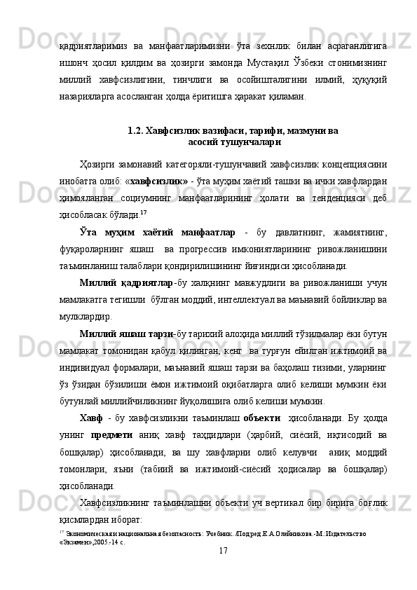 қ адриятларимиз   ва   манфаатларимизни   ў та   зехнлик   билан   асраганлигига
ишонч   ҳ осил   қ илдим   ва   ҳ озирги   замонда   Мустақил   Ўзбеки   стонимизнинг
миллий   хавфсизлигини,   тинчлиги   ва   осойишталигини   илмий,   ҳуқуқий
назарияларга асосланган  ҳ олда  ё ритишга   ҳаракат  қ иламан.
1.2. Хавфсизлик вазифаси, тарифи, мазмуни ва
 асосий   тушунчалари
Ҳозирги   замонавий   категоряли-тушунчавий   хавфсизлик   концепциясини
инобатга олиб: « хавфсизлик»  - ўта муҳим хаётий ташки ва ички хавфлардан
ҳимояланган   социумнинг   манфаатларининг   ҳолати   ва   тенденцияси   деб
ҳисобласак бўлади. 17
Ўта   муҳим   хаётий   манфаатлар   -   бу   давлатнинг,   жамиятнинг,
фуқароларнинг   яшаш     ва   прогрессив   имкониятларининг   ривожланишини
таъминланиш талаблари қондирилишининг йиғиндиси ҳисобланади. 
Миллий   қадриятлар -бу   халқнинг   мавжудлиги   ва   ривожланиши   учун
мамлакатга тегишли  бўлган моддий, интеллектуал ва маънавий бойликлар ва
мулклардир.
Миллий яшаш тарзи- бу тарихий алоҳида миллий тўзилмалар ёки бутун
мамлакат   томонидан   қабул   қилинган,   кенг     ва   турғун   ейилган   ижтимоий   ва
индивидуал формалари, маънавий яшаш тарзи ва баҳолаш тизими, уларнинг
ўз   ўзидан   бўзилиши   ёмон   ижтимоий   оқибатларга   олиб   келиши   мумкин   ёки
бутунлай миллийчиликнинг йуқолишига олиб келиши мумкин.
Хавф   -   бу   хавфсизликни   таъминлаш   объекти     ҳисобланади.   Бу   ҳ олда
унинг   предмети   ани қ   хавф   таҳдидлари   ( ҳ арбий,   сиёсий,   иқтисодий   ва
бошқалар)   ҳисобланади,   ва   шу   хавфларни   олиб   келувчи     ани қ   моддий
томонлари,   яъни   (табиий   ва   ижтимоий-сиёсий   ҳ одисалар   ва   бошқалар)
ҳисобланади.
Хавфсизликнинг   таъминлашни   объекти   уч   вертикал   бир   бирига   бо ғ лик
қ исмлардан иборат:
17
 Экономическая и национальная безопасность: Учебник. /Под ред.Е.А.Олейникова.-М.:Издательство 
«Экзамен»,2005.-14 с.
17 