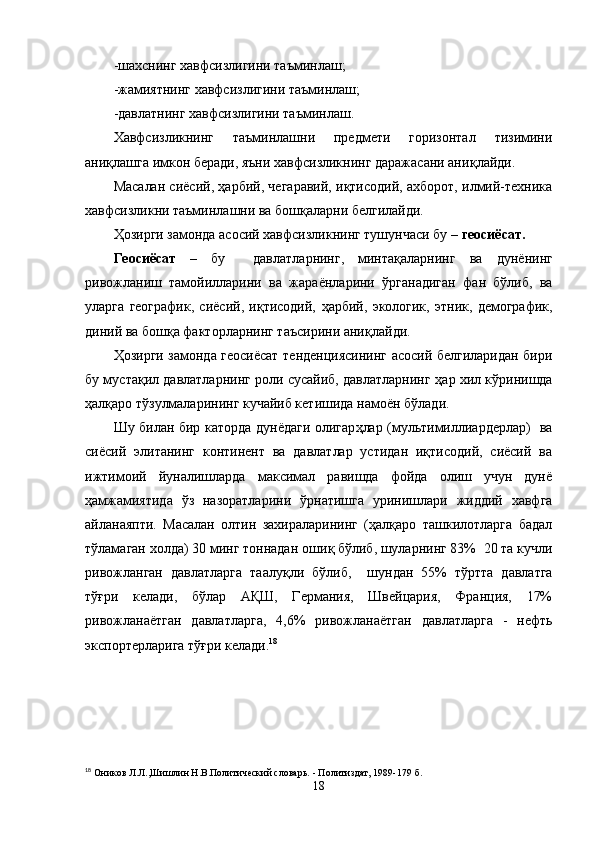 -шахснинг хавфсизлигини таъминлаш;
-жамиятнинг хавфсизлигини таъминлаш;
-давлатнинг хавфсизлигини таъминлаш.
Хавфсизликнинг   таъминлашни   предмети   горизонтал   тизимини
ани қ лашга имкон беради, яъни хавфсизликнинг даражасани ани қ лайди.
Масалан сиёсий,   ҳарбий, чегаравий, иқтисодий, ахборот, илмий-техника
хавфсизликни таъминлашни ва бошқаларни белгилайди. 
Ҳозирги замонда асосий хавфсизликнинг тушунчаси бу –  геосиёсат. 
Геосиёсат   –   бу     давлатларнинг,   минтақаларнинг   ва   дунёнинг
ривожланиш   тамойилларини   ва   жара ё нларини   ў рганадиган   фан   бўлиб,   ва
уларга   географик,   сиёсий,   иқтисодий,   ҳарбий,   экологик,   этник,   демографик,
диний ва бошқа факторларнинг таъсирини ани қ лайди.
Ҳ озирги замонда геосиёсат тенденциясининг асосий белгиларидан бири
бу мустақил давлатларнинг роли сусайиб, давлатларнинг   ҳар хил к ў ринишда
ҳалқаро тўз у лмаларининг кучайиб кетишида намо ё н б ў лади.
Шу билан бир каторда   дунёдаги олигар ҳ лар (мультимиллиардерлар)   ва
сиёсий   элитанинг   континент   ва   давлатлар   устидан   иқтисодий,   сиёсий   ва
ижтимоий   йуналишларда   максимал   равишда   фойда   олиш   учун   дунё
ҳамжамиятида   ўз   назоратларини   ў рнатишга   уринишлари   жиддий   хавфга
айланаяпти.   Масалан   олтин   захираларининг   (ҳалқаро   ташкилотларга   бадал
тўламаган холда) 30 минг тоннадан оши қ  бўлиб, шуларнинг 83%    20 та кучли
ривожланган   давлатларга   таалу қ ли   бўлиб,     шундан   55%   т ў ртта   давлатга
т ўғ ри   келади,   бўлар   АҚШ,   Германия,   Швейцария,   Франция,   17%
ривожлана ё тган   давлатларга,   4,6%   ривожлана ё тган   давлатларга   -   нефть
экспортерларига т ўғ ри келади. 18
18
 Оников Л.Л.,Шишлин Н.В.Политический словарь. - Политиздат, 1989-179   б.
18 