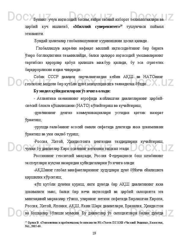 Бунинг  учун иқтисодий босим,  ғ айри   табиий ахборот технологиялари ва
ҳарбий   куч   ишлатиб,   «Миллий   суверенитет» 19
  тушунчаси   поймол
этилаяпти.
 Бундай ҳолаталар глобаллашувнинг куринишини  ҳ осил  қ илади. 
  Глобаллашув   жара ё ни   нафа қ ат   миллий   и қ тисоди ё тнинг   бир   бирига
ўзаро   богли қ лигини   таъминлайди,   балки   ҳалқаро   иқтисодий   уюшмаларнинг
тартибсиз   қарорлар   қабул   қилишга   мажбур   қ илади,   бу   эса   стратегик
барқарорликни издан чиқаради.
Собик   СССР   давлати   парчалангандан   кейин   АҚШ   ва   НАТОнинг
геосиёсат модели бир  қ утбли   дунё концепциясига таянадиган   бўлди.
Бу модел қуйидагиларни ўз ичига олади:
-   Атлантика   океанининг   атрофида   жойлашган   давлатларнинг   ҳарбий-
сиёсий блокга  қў шилишини (НАТО) кўпайтириш ва кучайтириш;
-дун ё нининг   денгиз   коммуникациялари   устидан   қ аттик   назорат
ў рнатиш;
-урушда   ғ алабанинг   асосий   омили   сифатида   денгизда   якка   ҳ окимликни
ў рнатиш ва уни са қ лаб туриш;
-Россия,   Хитой,   Ҳ индистонга   денгиздан   таҳдидларни   кучайтириш,
чунки бу давлатлар Евро   оси ё нинг негизини ташкил этади.
Россиянинг   геосиёсий   ма қ сади,   Россия   Федерацияси   бош   штабининг
экспертлари ну қ таи назаридан қуйидагиларни ўз ичига олади:
-А Қ Шнинг глобал манфаатларининг   ҳудудлари   дунё б ў йича ейилишига
қ аршилик к ў рсатиш;
-кўп   қ утб л и   дунёни   қ уриш,   я нги   дунёда   бир   А Қ Ш   давлатининг   якка
ҳ окимлиги   эмас,   балки   бир   неча   иқтисодий   ва   ҳарбий   сало ҳ иятга   эга
минтақавий марказлар тўзиш, уларнинг негизи сифатида Бирлашган Европа,
Россия, Хитой,   Япония, А Қ Ш, Якин Шарк давлатлари, Бразилия,   Ҳ индистон
ва   бошқалар   б ў лиши   мумкин.   Бу   давлатлар   ўз   сало ҳ иятлари   билан   дунёда
19
 Орлов В. «Геополитика и проблемы нац безопасности РК» Газета ПС КНБ «Часовой Родины», Казахстан,
№1, 2005-6б.
19 
