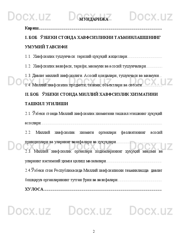 МУНДАРИЖА
Кириш........................................................................................................................
I. БОБ   ЎЗБЕКИ СТОНДА ХАВФСИЗЛИКНИ ТАЪМИНЛАШШНИНГ 
УМУМИЙ ТАВСИФИ
1.1.  Хавфсизлик тушунчаси: тарихий-ҳуқуқий жиҳатлари..................................
1.2.    Хавфсизлик вазифаси, тарифи, мазмуни ва асосий   тушунчалари ................
1.3.  Давлат миллий хавфсизлиги. Асосий қоидалари, тушунчаси ва мазмуни...
1.4. Миллий хавфсизлик предмети, тизими, объектлари ва си ё сати ....................
II. БОБ   ЎЗБЕКИ СТОНДА МИЛЛИЙ ХАВФСИЗЛИК ХИЗМАТИНИ 
ТАШКИЛ ЭТИЛИШИ
2.1. Ўзбеки стонда Миллий хавфсизлик хизматини ташкил этишнинг ҳуқуқий
асослари......................................................................................................................
2.2.   Миллий   хавфсизлик   хизмати   органлари   фаолиятининг   асосий
принциплари  ва уларнинг  вазифалари ва ҳуқуқ лари.............................................
2.3 .   Миллий   хавфсизлик   органлари   ходимларининг   ҳуқуқий   ма қоми   ва
уларнинг ижтимоий  ҳимоя қилиш  масалалари......................................................
2.4.Ўзбеки стон Республикасида Миллий хавфсизликни таъминлашда  давлат
бошқарув органларининг тутган ўрни ва вазифалари...........................................
ХУЛОСА...................................................................................................................
2 