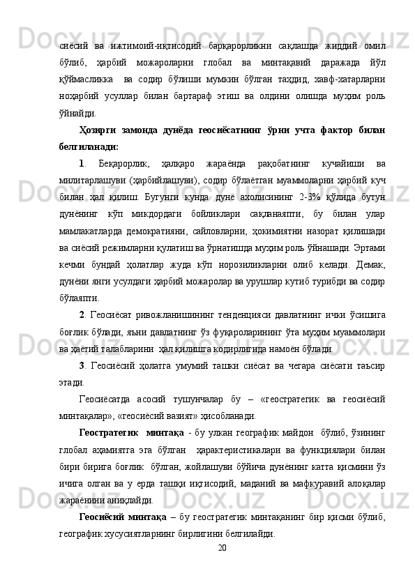 сиёсий   ва   ижтимоий-иқтисодий   барқарорликни   са қ лашда   жиддий   омил
бўлиб,   ҳарбий   можароларни   глобал   ва   минтақавий   даражада   йўл
қў ймаслик к а     ва   содир   б ў лиши   мумкин   бўлган   таҳдид,   хавф-хатарларни
ноҳарбий   усуллар   билан   бартараф   этиш   ва   олдини   олишда   му ҳ им   роль
ў йнайди.
Ҳозирги   замонда   дунёда   геосиёсатнинг   ў рни   учта   фактор   билан
белгиланади:
1 .   Бе қ арорлик,   ҳалқаро   жара ё нда   ра қ обатнинг   кучайиши   ва
милитарлашуви   ( ҳ арбийлашуви),   содир   б ў ла ё тган   муаммоларни   ҳарбий   куч
билан   ҳал   қилиш.   Бугунги   кунда   дунё   ахолисининг   2-3%   қў лида   бутун
дунёнинг   кўп   микдордаги   бойликлари   са қ ланаяпти,   бу   билан   улар
мамлакатларда   демократияни,   сайловларни,   ҳ окимиятни   назорат   қилишади
ва сиёсий режимларни  қ улатиш ва  ў рнатишда му ҳ им роль  ў йнашади. Эртами
кечми   бундай   ҳолатлар   жуда   кўп   норозиликларни   олиб   келади.   Демак,
дунёни янги усулдаги   ҳарбий можаролар ва урушлар кутиб турибди ва содир
б ў лаяпти.
2 .   Геосиёсат   ривожланишининг   тенденцияси   давлатнинг   ички   ў сишига
бо ғ лик  б ў лади,  яъни   давлатнинг   ўз   фуқароларининг   ў та   му ҳ им   муаммолари
ва  ҳ а ё тий талабларини  ҳал қилишга кодирлигида намо ё н б ў лади.
3 .   Геосиёсий   ҳолатга   умумий   ташки   сиёсат   ва   чегара   сиёсати   таъсир
этади. 
Геосиёсатда   асосий   тушунчалар   бу   –   «геостратегик   ва   геосиёсий
минтақалар», «геосиёсий вазият» ҳисобланади.
Геостратегик     минтақа   -   бу   улкан   географик   майдон     бўлиб,   ўзининг
глобал   аҳамиятга   эга   бўлган     ҳарактеристикалари   ва   функциялари   билан
бири бирига  бо ғ лик   бўлган, жойлашуви б ў йича   дунёнинг катта   қ исмини ўз
ичига   олган   ва   у   ерда   таш қ и   иқтисодий,   маданий   ва   мафкуравий   ало қ алар
жара ё нини ани қ лайди. 
Геосиёсий   минтақа   –   бу   геостратегик   минтақанинг   бир   қисми   бўлиб,
географик хусусиятларнинг бирлигини белгилайди.
20 