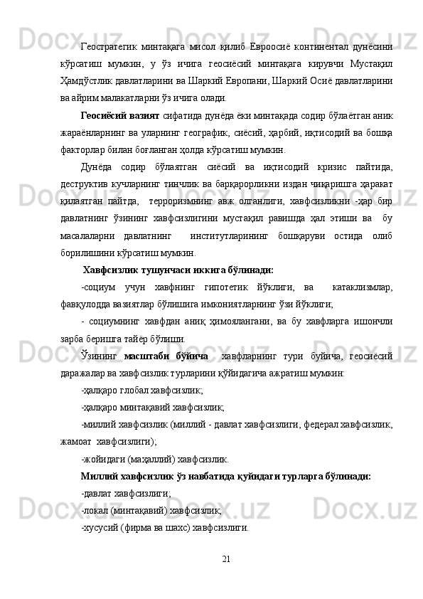 Геостратегик   минтақага   мисол   қилиб   Еврооси ё   континентал   дунёсини
к ў рсатиш   мумкин,   у   ўз   ичига   геосиёсий   минтақага   кирувчи   Мустақил
Ҳамд ў стлик давлатларини ва Шаркий Европани, Шаркий Оси ё  давлатларини
ва айрим малакатларни ўз ичига олади.
Геосиёсий вазият  сифатида дунёда ёки минтақада содир б ў ла ё тган аник
жара ё нларнинг ва уларнинг географик, сиёсий,   ҳарбий, иқтисодий ва бошқа
факторлар билан бо ғ ланган  ҳ олда к ў рсатиш мумкин. 
Дун ё да   содир   б ў лаятган   сиёсий   ва   иқтисодий   кризис   пайтида,
деструктив  кучларнинг  тинчлик  ва  барқарорликни издан  чиқаришга   ҳаракат
қ илаятган   пайтда,     терроризмнинг   авж   олганлиги,   хавфсизликни   -ҳар   бир
давлатнинг   ўзининг   хавфсизлигини   мустақил   равишда   ҳал   этиши   ва     бу
масалаларни   давлатнинг     институтларининг   бошқаруви   остида   олиб
борилишини к ў рсатиш мумкин.
  Хавфсизлик тушунчаси иккига б ў линади:
-социум   учун   хавфнинг   гипотетик   й ў клиги,   ва     катаклизмлар,
фавқулодда вазиятлар б ў лишига имкониятларнинг ўзи й ў клиги;
-   социумнинг   хавфдан   ани қ   ҳ имоялангани,   ва   бу   хавфларга   ишончли
зарба беришга тай ё р б ў лиши.   
Ўзининг   масштаби   б ў йича     хавфларнинг   тури   буйича,   геосиёсий
даражалар ва хавфсизлик турларини қ ў йидагича ажратиш мумкин:
-ҳалқаро глобал хавфсизлик;
-ҳалқаро минтақавий хавфсизлик;
-миллий хавфсизлик (миллий - давлат хавфсизлиги, федерал хавфсизлик,
жамоат  хавфсизлиги);
-жойидаги (маҳаллий) хавфсизлик.
Миллий хавфсизлик ўз навбатида қ у йидаги турларга б ў линади:
-давлат хавфсизлиги;
-локал (минтақавий) хавфсизлик;
-хусусий (фирма ва шахс) хавфсизлиги.
21 