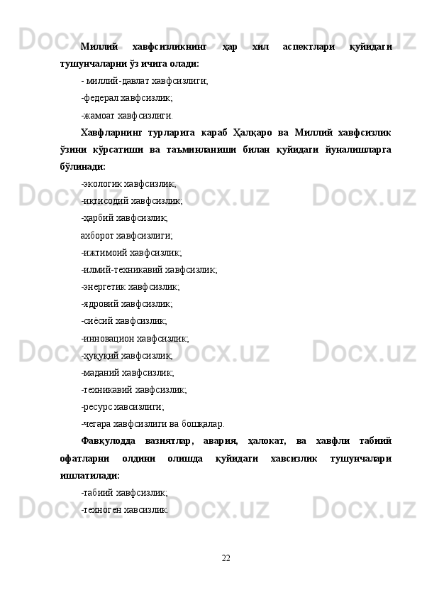 Миллий   хавфсизликнинг   ҳар   хил   аспектлари   қуйидаги
тушунчаларни ўз ичига олади:
- миллий-давлат хавфсизлиги;
-федерал хавфсизлик;
-жамоат хавфсизлиги.
Хавфларнинг   турларига   караб   Ҳалқаро   ва   Миллий   хавфсизлик
ўзини   к ў рсатиши   ва   таъминланиши   билан   қуйидаги   йуналишларга
б ў линади:
-экологик хавфсизлик;
-иқтисодий хавфсизлик;
-ҳарбий хавфсизлик;
ахборот хавфсизлиги;
-ижтимоий хавфсизлик;
-илмий-техникавий хавфсизлик;
-энергетик хавфсизлик;
-ядровий хавфсизлик;
-сиёсий хавфсизлик;
-инновацион хавфсизлик;
-ҳуқуқий хавфсизлик;
-маданий хавфсизлик;
-техникавий хавфсизлик;
-ресурс хавсизлиги;
-чегара хавфсизлиги ва бошқалар.
Фавқулодда   вазиятлар,   авария,   ҳалокат,   ва   хавфли   табиий
офатларни   олдини   олишда   қуйидаги   хавсизлик   тушунчалари
ишлатилади:
-табиий хавфсизлик;
-техноген хавсизлик.
22 