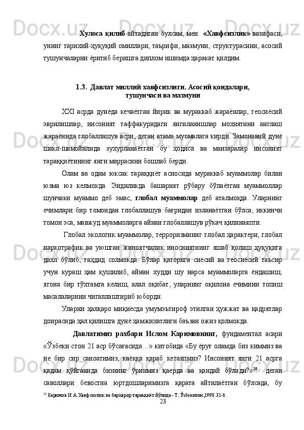                  Хулоса   қилиб   айтадиган булсам, мен    «Хавфсизлик»   вазифаси,
унинг тарихий-ҳуқуқий омиллари, таърифи, мазмуни, структурасини, асосий
тушунчаларни  ё ритиб беришга диплом ишимда   ҳаракат  қ илдим.
1. 3 .  Давлат миллий хавфсизлиги. Асосий  қ оидалари, 
тушунчаси ва мазмуни
XXI   асрда   дунёда   кечаётган   йирик   ва   мураккаб   жараёнлар,   геосиёсий
эврилишлар,   инсоният   таффакуридаги   янгиланишлар   мохиятини   англаш
жараёнида глобаллашув асри, деган атама муомалага кирди. Замонавий дунё
шакл-шамойилида   зухурланаётган   бу   ҳодиса   ва   манзаралар   инсоният
тараққиётининг янги маррасини бошлаб берди.
Олам   ва   одам   юксак   тараққиёт   асносида   мураккаб   муаммолар   билан
юзма   юз   келмокда.   Эндиликда   башарият   рўбару   бўлаётган   муаммоллар
шунчаки   муаммо   деб   эмас,   глобал   муаммолар   деб   аталмоқда.   Уларнинг
ечимлари   бир   томондан   глобаллашув   бағридан   изланаётган   бўлса,   иккинчи
томон эса, мавжуд муаммоларга айнан глобаллашув рўкач қилинаяпти.
  Глобал экологик муаммолар, терроризмнинг глобал ҳарактери, глобал
наркотрафик   ва   уюшган   жиноятчилик   иносниятнинг   яшаб   қолиш   ҳуқуқига
дахл   бўлиб,   таҳдид   солмокда.   Бўлар   қаторига   сиёсий   ва   геосиёсий   таъсир
учун   кураш   ҳам   қушилиб,   айнан   худди   шу   нарса   муаммоларга   ёндашиш,
ягона   бир   тўхтамга   келиш,   алал   оқибат,   уларнинг   оқилона   ечимини   топиш
масалаларини чигаллаштириб юборди. 
Уларни   ҳалқаро   миқиёсда   умумэътироф   этилган   ҳужжат   ва   қадрятлар
доирасида ҳал қилишга дунё ҳамжихатлиги баъзан ожиз қолмокда.
        Давлатимиз   рахбари   Ислом   Каримовнинг,   фундаментал   асари
«Ўзбеки стон 21 аср бўсағасида…» китобида «Бу ёруғ оламда биз киммиз ва
не   бир   сир   саноатимиз,   каёққа   қараб   кетаяпмиз?   Инсоният   янги   21   асрга
қадам   қўйганида   бизнинг   ўрнимиз   қаерда   ва   қандай   бўлади?» 20    
деган
саволлари   бевостиа   юртдошларимизга   қарата   айтилаётган   бўлсада,   бу
20
 Каримов И.А.Хавфсизлик ва бар қ арор тараққиёт й ў лида.-Т.:Ўзбекитон,1998.31-б.      
23 
