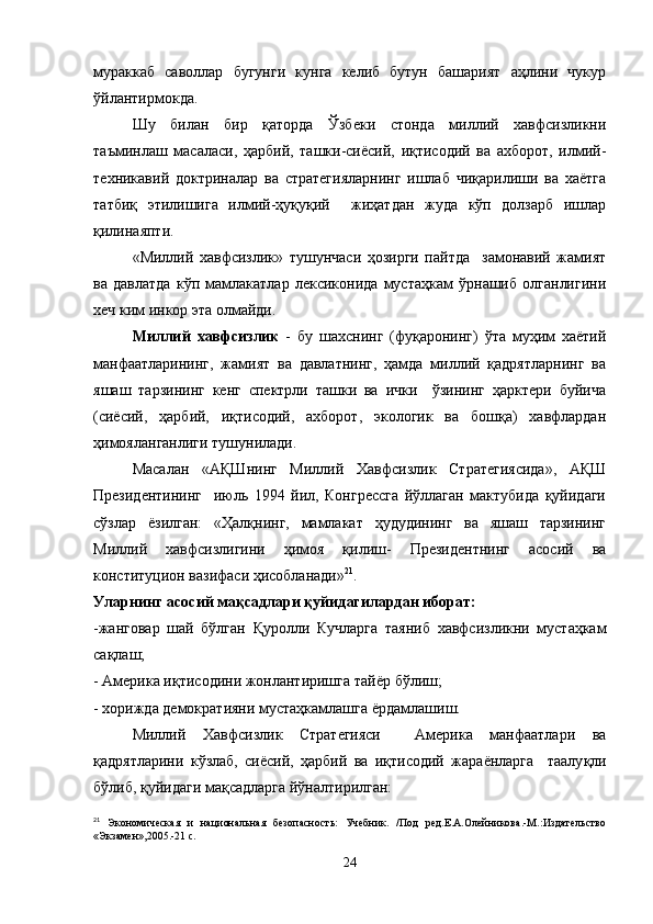 мураккаб   саволлар   бугунги   кунга   келиб   бутун   башарият   аҳлини   чукур
ўйлантирмокда.
Шу   билан   бир   қаторда   Ўзбеки   стонда   миллий   хавфсизликни
таъминлаш   масаласи,   ҳарбий,   ташки-сиёсий,   иқтисодий   ва   ахборот,   илмий-
техникавий   доктриналар   ва   стратегияларнинг   ишлаб   чиқарилиши   ва   хаётга
татбиқ   этилишига   илмий-ҳуқуқий     жиҳатдан   жуда   кўп   долзарб   ишлар
қилинаяпти.
«Миллий   хавфсизлик»   тушунчаси   ҳозирги   пайтда     замонавий   жамият
ва   давлатда   кўп   мамлакатлар   лексиконида   мустаҳкам   ўрнашиб   олганлигини
хеч ким инкор эта олмайди.
Миллий   хавфсизлик   -   бу   шахснинг   (фуқаронинг)   ўта   муҳим   хаётий
манфаатларининг,   жамият   ва   давлатнинг,   ҳамда   миллий   қадрятларнинг   ва
яшаш   тарзининг   кенг   спектрли   ташки   ва   ички     ўзининг   ҳарктери   буйича
(сиёсий,   ҳарбий,   иқтисодий,   ахборот,   экологик   ва   бошқа)   хавфлардан
ҳимояланганлиги тушунилади.
Масалан   «АҚШнинг   Миллий   Хавфсизлик   Стратегиясида»,   АҚШ
Президентининг     июль   1994   йил,   Конгрессга   йўллаган   мактубида   қуйидаги
сўзлар   ёзилган:   «Ҳалқнинг,   мамлакат   ҳудудининг   ва   яшаш   тарзининг
Миллий   хавфсизлигини   ҳимоя   қилиш-   Президентнинг   асосий   ва
конституцион вазифаси ҳисобланади» 21
.
Уларнинг асосий ма қ садлари қуйидагилардан иборат:
-жанговар   шай   бўлган   Қ уролли   Кучларга   таяниб   хавфсизликни   мустаҳкам
са қ лаш;
- Америка и қ тисодини жонлантиришга тай ё р б ў лиш;
- хорижда демократияни мустаҳкамлашга  ё рдамлашиш.
Миллий   Хавфсизлик   Стратегияси     Америка   манфаатлари   ва
қадрятларини   кўзлаб,   сиёсий,   ҳарбий   ва   иқтисодий   жара ё нларга     таалу қ ли
бўлиб, қуйидаги ма қ садларга й ў налтирилган: 
21
  Экономическая   и   национальная   безопасность:   Учебник.   /Под   ред.Е.А.Олейникова.-М.:Издательство
«Экзамен»,2005.-21 с.
24 