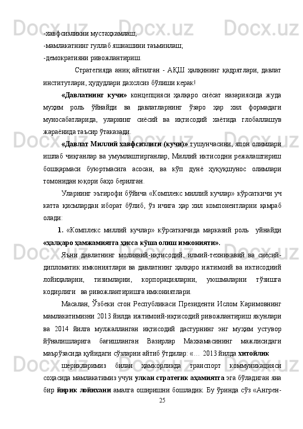 -хавфсизликни мустаҳкамлаш;
-мамлакатнинг гуллаб яшнашини таъминлаш;
-демократияни ривожлантириш.
                      Стратегияда   ани қ   айтилган   -   А Қ Ш   ҳалқининг   қадрятлари,   давлат
институтлари,   ҳудудлари дахслсиз б ў лиши керак!
«Давлатнинг   кучи»   концепцияси   ҳалқаро   сиёсат   назариясида   жуда
му ҳ им   роль   ў йнайди   ва   давлатларнинг   ўзаро   ҳар   хил   формадаги
муносабатларида,   уларнинг   сиёсий   ва   иқтисодий   ха ё тида   глобаллашув
жара ё нида таъсир  ў таказади.
«Давлат Миллий хавфсизлиги (кучи)»   тушунчасини, япон олимлари
ишлаб   чи қ ганлар   ва   умумлаштирганлар,   Миллий   иктисодни   режалаштириш
бошқармаси   буюртмасига   асосан,   ва   кўп   дунё   ҳуқуқшунос   олимлари
томонидан ю қ ори ба ҳ о берилган.
Уларнинг эътирофи б ў йича «Комплекс миллий кучлар» к ў рсаткичи уч
катта   қ исмлардан   иборат   бўлиб,   ўз   ичига   ҳар   хил   компонентларни   қ амраб
олади:
1.   «Комплекс   миллий   кучлар»   к ў рсаткичида   марказий   роль     уйнайди
«ҳалқаро ҳамжамиятга  ҳ исса к ў ша олиш имконияти».  
Яъни   давлатнинг   молиявий-иқтисодий,   илмий-техникавий   ва   сиёсий-
дипломатик   имкониятлари   ва   давлатнинг   ҳалқаро   ижтимоий   ва   иктисодиий
лойиҳаларни,   тизимларни,   корпорацияларни,   уюшмаларни   тўзишга
кодирлиги   ва ривожлантиришга имкониятлари. 
Масалан,   Ўзбеки   стон   Республикаси   Президенти   Ислом   Каримовнинг
мамлакатимизни 2013 йилда ижтимоий-иқтисодий ривожлантириш якунлари
ва   2014   йилга   мулжалланган   иқтисодий   дастурнинг   энг   му ҳ им   устувор
й ў налишларига   ба ғ ишланган   Вазирлар   Махкамасининг   мажлисидаги
маър ўз асида қуйидаги сўзларни айтиб  ў тдилар: «… 2013 йилда  хитойлик 
шерикларимиз   билан   ҳамкорликда   транспорт   коммуникацияси
соҳасида мамлакатимиз учун  улкан стратегик аҳамиятга  эга б ў ладиган яна
бир   йирик  лойихани   амалга оширишни бошладик.  Бу   ў ринда сўз  «Ангрен-
25 