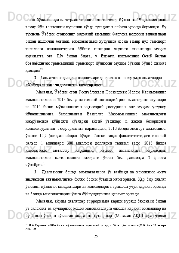Поп»  й ў налишида   электрлаштирилган  янги   темир  йўлни  ва   19  қилометрлик
темир й ў л тоннелини   қ уришни кўзда тутадиган лойиха   ҳ акида бормо қ да. Бу
т ў ннель   Ўзбеки   стонниниг   марказий   қисмини   Фаргона   водийси   вилоятлари
билан   ишончли   бо ғ лаш,   мамлакатимиз   ҳудудида   ягона   темир   йўл   танспорт
тизимини   шакллантириш   б ў йича   ишларни   якунига   етказишда   му ҳ им
аҳамиятга   эга.   Шу   билан   бирга,   у   Европа   китъасини   Оси ё   билан
бо ғ лайдиган   трансмиллий транспорт йўлининг му ҳ им б ўғ ини бўлиб хизмат
қ илади» 22
.
2 .   Давлатнинг ҳалқаро шароитларида кризис ва экстремал ҳолатларда 
«Ха ё тда яшаш чидамлиги» категорияси. 
Масалан,   Ўзбеки   стон   Республикаси   Президенти   Ислом   Каримовнинг
мамлакатимизни 2013 йилда ижтимоий-иқтисодий ривожлантириш якунлари
ва   2014   йилга   м ў лжалланган   иқтисодий   дастурнинг   энг   му ҳ им   устувор
й ў налишларига   ба ғ ишланган   Вазирлар   Махкамасининг   мажлисидаги
маърўзасида   қ ў йидаги   сўзларни   айтиб   ў тдилар:   «…жаҳон   бозоридаги
конъюктуранинг   бе қ арорлигига   қ арамасдан,   2013   йилда   экспорт   ҳ ажмининг
ў сиши   10,9   фоиздан   иборат   бўлди.   Ташки   савдо   фаолиятиятидаги   ижобий
сальдо   1   миллиард   300   миллион   долларни   ташкил   этди.   2013   йилда
кимматбахо   металлар   нархининг   кескин   пасайганига   қармасдан,
мамлакатимиз   олтин-валюта   захираси   ўтган   йил   давомида   2   фоизга
кўпайди». 1
3 .     Давлатнинг   бошқа   мамлакатларга   ўз   тазйиқи   ва   хохишини   «куч
ишлатиш   эхтимоллиги»   билан   босим   ўтазиш   категорияси.   Ҳар   бир   давлат
ўзининг кўзлаган манфаатлари ва мақсадларига эришиш учун ҳаракат қилади
ва бошқа мамлакатларни ўзига бўйсундиришга ҳаракат қилади.
Масалан,   айрим   давлатлар   терроризмга   қарши   кураш   баҳонаси   билан
ўз салоҳият ва кучларини бошқа мамлакатларга ёйишга ҳаракат қиладилар ва
бу   билан   ўзоқни   кўзлаган   ҳолда   иш   тутадилар.   (Масалан   АҚШ   стратегияси
22
  И.А.Каримов.   «2014   йилга   м ў лжалланган   иқтисодий   дастур».   Халк   с ў зи   газетаси,2014   йил   18   январь
№13:-2б.
26 