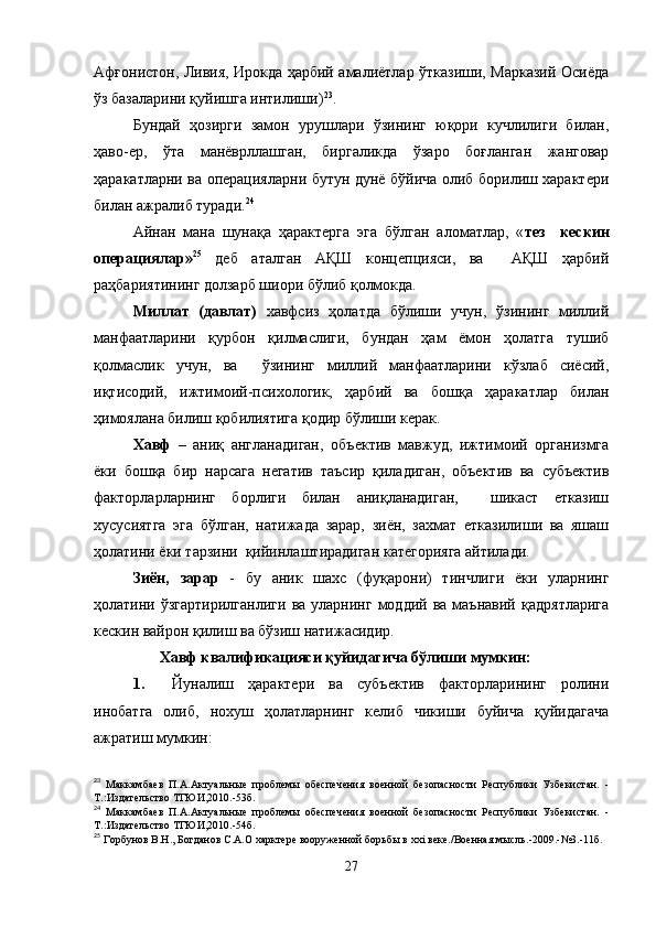 Афғонистон, Ливия, Ирокда ҳарбий амалиётлар ўтказиши, Марказий Осиёда
ўз базаларини қуйишга интилиши) 23
.
Бундай   ҳозирги   замон   урушлари   ўзининг   юқори   кучлилиги   билан,
ҳаво-ер,   ўта   манёврллашган,   биргаликда   ўзаро   боғланган   жанговар
ҳаракатларни ва операцияларни бутун дунё бўйича олиб борилиш характери
билан ажралиб туради. 24
Айнан   мана   шунақа   ҳарактерга   эга   бўлган   аломатлар,   « тез     кескин
операциялар» 25
  деб   аталган   АҚШ   концепцияси,   ва     АҚШ   ҳарбий
раҳбариятининг долзарб шиори бўлиб қолмокда.  
Миллат   (давлат)   хавфсиз   ҳолатда   бўлиши   учун,   ўзининг   миллий
манфаатларини   қурбон   қилмаслиги,   бундан   ҳам   ёмон   ҳолатга   тушиб
қолмаслик   учун,   ва     ўзининг   миллий   манфаатларини   кўзлаб   сиёсий,
иқтисодий,   ижтимоий-психологик,   ҳарбий   ва   бошқа   ҳаракатлар   билан
ҳимоялана билиш қобилиятига қодир бўлиши керак.
Хавф   –   аниқ   англанадиган,   объектив   мавжуд,   ижтимоий   организмга
ёки   бошқа   бир   нарсага   негатив   таъсир   қиладиган,   объектив   ва   субъектив
факторларларнинг   борлиги   билан   аниқланадиган,     шикаст   етказиш
хусусиятга   эга   бўлган,   натижада   зарар,   зиён,   захмат   етказилиши   ва   яшаш
ҳолатини ёки тарзини  қийинлаштирадиган категорияга айтилади.
Зиён,   зарар   -   бу   аник   шахс   (фуқарони)   тинчлиги   ёки   уларнинг
ҳолатини  ўзгартирилганлиги  ва  уларнинг  моддий  ва   маънавий   қадрятларига
кескин вайрон қилиш ва бўзиш натижасидир.
                  Хавф квалификацияси қуйидагича бўлиши мумкин:
1. Йуналиш   ҳарактери   ва   субъектив   факторларининг   ролини
инобатга   олиб,   нохуш   ҳолатларнинг   келиб   чикиши   буйича   қуйидагача
ажратиш мумкин:
23
  Маккамбаев   П.А.Актуальные   проблемы   обеспечения   военной   безопасности   Республики   Узбекистан.   -
Т.:Издательство ТГЮИ,2010.-53б.
24
  Маккамбаев   П.А.Актуальные   проблемы   обеспечения   военной   безопасности   Республики   Узбекистан.   -
Т.:Издательство ТГЮИ,2010.-54б.  
25
  Горбунов В.Н.,   Богданов С.А.О харктере вооруженной борьбы в  xxi  веке./Военная мысль.-2009.-№3.-11б.
27 