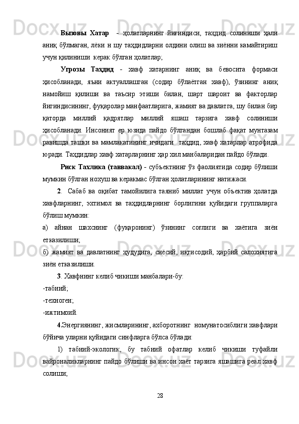 Вызовы   Хатар     -   ҳолатларнинг   йиғиндиси,   таҳдид   солиниши   ҳали
аниқ бўлмаган, лёки н шу таҳдидларни олдини олиш ва зиённи камайтириш
учун қилиниши  керак бўлган ҳолатлар;
Угрозы   Таҳдид   -   хавф   хатарнинг   аниқ   ва   бевосита   формаси
ҳисобланади,   яъни   актуаллашган   (содир   бўлаётган   хавф),   ўзининг   аниқ
намойиш   қилиши   ва   таъсир   этиши   билан,   шарт   шароит   ва   факторлар
йигиндисининг, фуқаролар манфаатларига, жамият ва давлатга, шу билан бир
қаторда   миллий   қадрятлар   миллий   яшаш   тарзига   хавф   солиниши
ҳисобланади.   Инсоният   ер   юзида   пайдо   бўлгандан   бошлаб   фақат   мунтазам
равишда ташки ва мамлакатининг ичидаги   таҳдид, хавф хатарлар атрофида
юради. Таҳдидлар хавф хатарларнинг ҳар хил манбаларидан пайдо бўлади.
Риск Тахлика (таввакал) -   субъектнинг ўз фаолиятида содир бўлиши
мумкин бўлган нохуш ва керакмас бўлган ҳолатларининг натижаси.
2 . Сабаб   ва   оқибат   тамойилига   таяниб   миллат   учун   объектив   ҳолатда
хавфларнинг,   эхтимол   ва   таҳдидларнинг   борлигини   қуйидаги   группаларга
бўлиш мумкин:
а)   айнан   шахснинг   (фуқаронинг)   ўзининг   соғлиги   ва   хаётига   зиён
етказилиши;
б)   жамият   ва   давлатнинг   ҳудудига,   сиёсий,   иқтисодий,   ҳарбий   салохиятига
зиён етказилиши.  
3 . Хавфнинг келиб чикиши манбалари-бу:
-табиий;
-техноген;
-ижтимоий.
4. Энергиянинг, жисмларининг, ахборотнинг  номунатосиблиги хавфлари
бўйича уларни қуйидаги синфларга бўлса бўлади:
1)   табиий-экологик,   бу   табиий   офатлар   келиб   чикиши   туфайли
вайроналикларнинг пайдо бўлиши ва инсон хаёт тарзига яшашига реал хавф
солиши;
28 