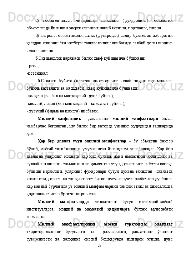 2)   техноген-ишлаб   чиқаришда,   шахснинг   (фуқаронинг)   технологик
объектларда йиғилган энергияларнинг чикиб кетиши, портлаши, ёниши.
3)   антропоген-ижтимоий,   шахс  (фуқародан)   содир   бўлаётган   ахборотни
қасддан яшириш ёки нотўғри талқин қилиш оқибатида салбий ҳолатларнинг
келиб чиқиши.
5 .Э ҳ тимоллик даражаси билан хавф қуйидагича б ў линади:
- реал;
-потенциал.
6 .Савияси   буйича   (негатив   ҳолатларнинг   келиб   чиқиш   эҳтимоллиги
бўйича катталиги ва масштаби) хавф қуйидагича бўлинади:
-ҳалқаро (глобал ва минтақавий -дунё буйича);
-миллий, локал (ёки минтақавий - мамлакат буйича);
- хусусий (фирма ва шахсга) нисбатан.
Миллий   хавфсизлик     давлатнинг   миллий   манфаатлари   билан
чамбарчас   бо ғ ланган,   шу   билан   бир   қ аторда   ўзининг   ҳудудидан   таш қ арида
ҳам.
Ҳ ар   бир   давлат   учун   миллий   манфаатлар   –   бу   объектив   фактор
бўлиб,   ха ё тий   талабларнинг   умумлашган   йи ғ индиси   ҳисобланади.   Ҳар   бир
давлатда   уларнинг   моҳияти   ҳар   хил   бўлади,   яъни   давлатнинг   яхлитлиги   ва
гуллаб яшнашини  таъминлаш ва ҳимоялаш учун, давлатнинг сиёсати қанақа
бўлиши   кераклиги,   уларнинг   фуқаролари   бутун   дунёда   танилган     давлатда
яшашлари, давлат  ва ташқи сиёсат билан шуғулланувчи рахбарлар дунёнинг
ҳар қандай бурчагида ўз миллий манфаатларини тақдим этиш ва ҳимоялашга
қодирликларини кўрсатишлари керак.
Миллий   манфаатларда   миллатнинг   бутун   ижтимоий-сиёсий
институтларга,   моддий   ва   маънавий   қадрятларга   бўлган   муносабати
жамланган.
Миллий   манфаатларнинг   асосий   туркумига:   мамлакат
территориясининг   бутунлиги   ва     дахлсизлиги,   давлатнинг   ўзининг
суверенитети   ва   ҳалқнинг   сиёсий   бошқарувда   иштирок   этиши,   дунё
29 