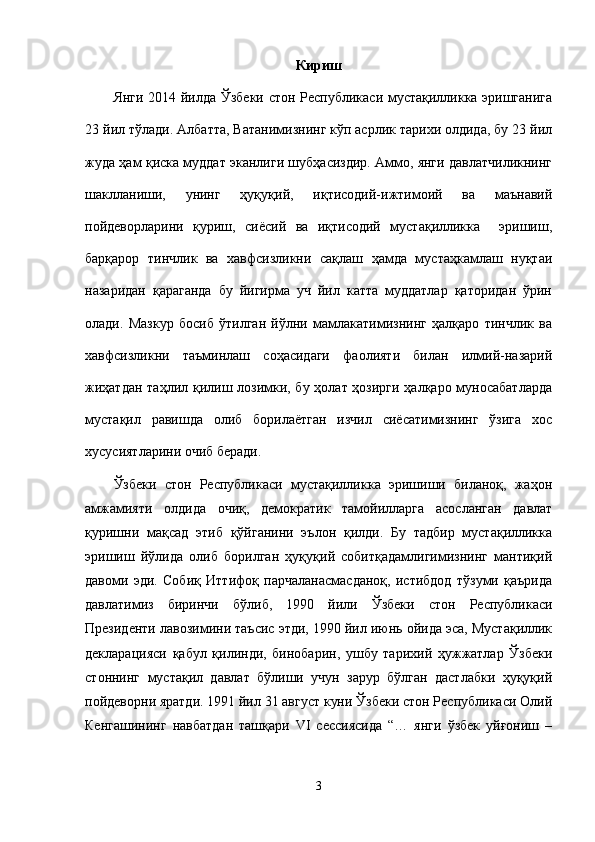 Кириш
Янги 2014 йилда Ўзбеки стон Республикаси мустақилликка эришганига
23 йил тўлади. Албатта, Ватанимизнинг кўп асрлик тарихи олдида, бу 23 йил
жуда ҳам қиска муддат эканлиги шубҳасиздир. Аммо, янги давлатчиликнинг
шаклланиши,   унинг   ҳуқуқий,   иқтисодий-ижтимоий   ва   маънавий
пойдеворларини   қуриш,   сиёсий   ва   иқтисодий   мустақилликка     эришиш,
барқарор   тинчлик   ва   хавфсизликни   сақлаш   ҳамда   мустаҳкамлаш   нуқтаи
назаридан   қараганда   бу   йигирма   уч   йил   катта   муддатлар   қаторидан   ўрин
олади.   Мазкур   босиб   ўтилган   йўлни   мамлакатимизнинг   ҳалқаро   тинчлик   ва
хавфсизликни   таъминлаш   соҳасидаги   фаолияти   билан   илмий-назарий
жиҳатдан  таҳлил қилиш лозимки, бу ҳолат ҳозирги ҳалқаро муносабатларда
мустақил   равишда   олиб   борилаётган   изчил   сиёсатимизнинг   ўзига   хос
хусусиятларини очиб беради.
Ўзбеки   стон   Республикаси   мустақилликка   эришиши   биланоқ,   жаҳон
амжамияти   олдида   очиқ,   демократик   тамойилларга   асосланган   давлат
қуришни   мақсад   этиб   қўйганини   эълон   қилди.   Бу   тадбир   мустақилликка
эришиш   йўлида   олиб   борилган   ҳуқуқий   собитқадамлигимизнинг   мантиқий
давоми   эди.   Собиқ   Иттифоқ   парчаланасмасданоқ,   истибдод   тўзуми   қаърида
давлатимиз   биринчи   бўлиб,   1990   йили   Ўзбеки   стон   Республикаси
Президенти лавозимини таъсис этди, 1990 йил июнь ойида эса, Мустақиллик
декларацияси   қабул   қилинди,   бинобарин,   ушбу   тарихий   ҳужжатлар   Ўзбеки
стоннинг   мустақил   давлат   бўлиши   учун   зарур   бўлган   дастлабки   ҳуқуқий
пойдеворни яратди. 1991 йил 31 август куни Ўзбеки стон Республикаси Олий
Кенгашининг   навбатдан   ташқари   VI   сессиясида   “…   янги   ўзбек   уйғониш   –
3 